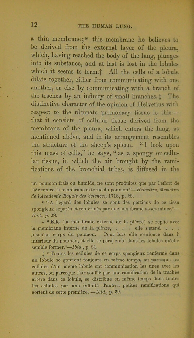 a thin membrane;* this membrane he believes to be derived from the external layer of the pleura, which, having reached the body of the lung, plunges into its substance, and at last is lost in the lobules which it seems to form.f All the cells of a lobule dilate together, either from communicating with one another, or else by communicating with a branch of the trachea by an infinity of small branches. J The distinctive character of the opinion of Helvetius with respect to the ultimate pulmonary tissue is this— that it consists of cellular tissue derived from the membrane of the pleura, which enters the lung, as mentioned above, and in its arrangement resembles the structure of the sheep’s spleen. “ I look upon this mass of cells,” he says, “as a spongy or cellu- lar tissue, in which the air brought by the rami- fications of the bronchial tubes, is diffused in the un poumon frais ou humide, ne sont produites que par l’effort de l'air contre la membrane externe du poumon.”—Helvetius, Memoires de VAcademie Roy ale des Sciences, 1718, p. 28. * “A l'egard des lobules se sont des portions de ce tissu spongieux separes et renfermes par une membrane assez mince.”— Ibid., p. 28. + “ Elle (la membrane externe de la plbvre) se replie avec la membrane interne de la plbvre, . . . elle s’etend . . . jusqu’au corps du poumon. Pour lors elle s’enfonce dans 1’ iuterieur du poumon, et elle se perd enfin dans les lobules qu’elle semble former.”—Ibid., p. 21. | “ Toutes les cellules de ce corps spongieux renferme dans un lobule se gonflent toujours en meme temps, ou parceque les cellules d’un meme lobule out communication les unes avec les autres, ou parceque l’air souffle par une ramification de la trachee artere dans ce lobule, se distribue en meme temps dans toutes les cellules par une infinite d’autres petites ramifications qui sortent de cette premiere.—Ibid., p. 29.
