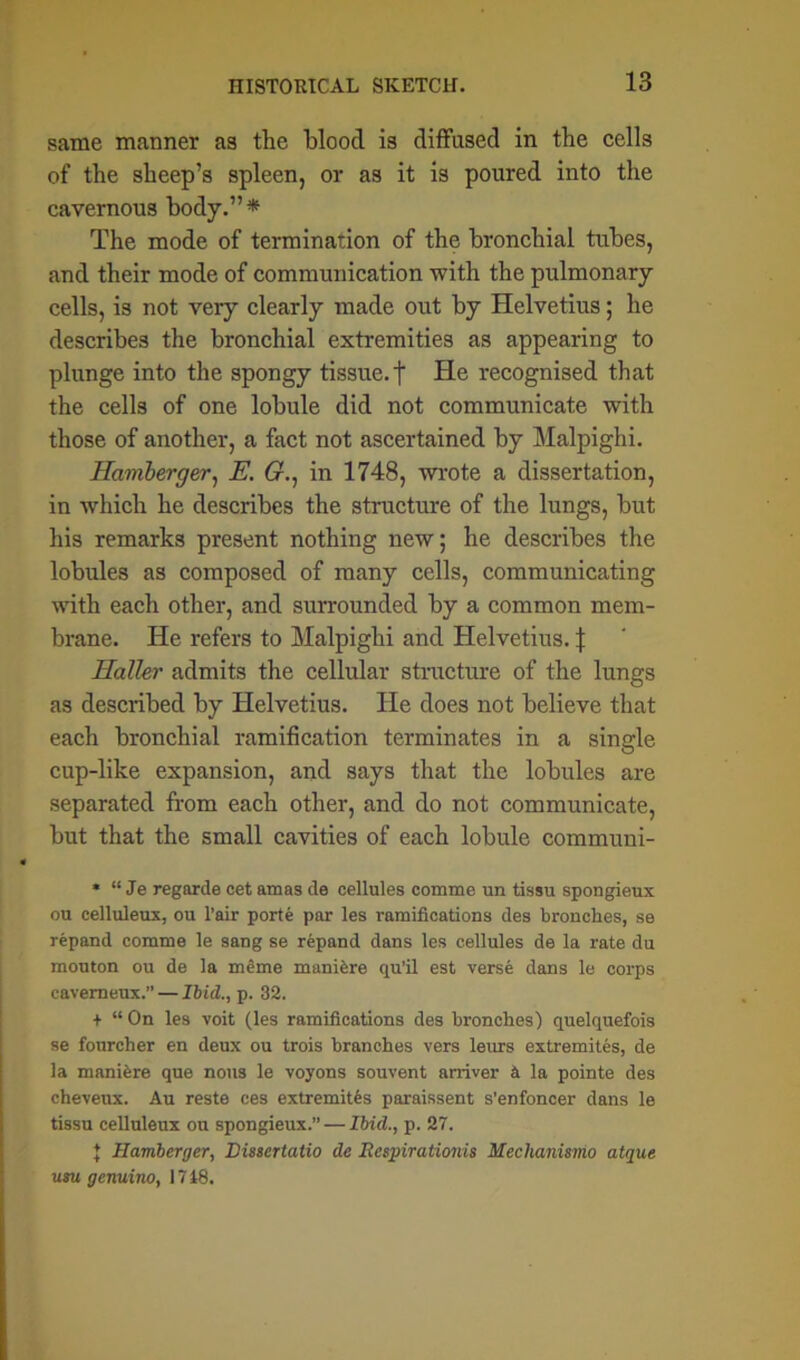 same manner as the blood is diffused in the cells of the sheep’s spleen, or as it is poured into the cavernous body.”* The mode of termination of the bronchial tubes, and their mode of communication with the pulmonary cells, is not veiy clearly made out by Helvetius; he describes the bronchial extremities as appearing to plunge into the spongy tissue, f He recognised that the cells of one lobule did not communicate with those of another, a fact not ascertained by Malpighi. Hamberger, E. G.: in 1748, wrote a dissertation, in which he describes the structure of the lungs, but his remarks present nothing new; he describes the lobules as composed of many cells, communicating with each other, and surrounded by a common mem- brane. He refers to Malpighi and Helvetius. \ Haller admits the cellular structure of the lungs as described by Helvetius. He does not believe that each bronchial ramification terminates in a single cup-like expansion, and says that the lobules are separated from each other, and do not communicate, but that the small cavities of each lobule communi- * “ Je regarde cet amas de cellules comme un tissu spongieux ou celluleux, ou l’air porte par les ramifications des branches, se repand comme le sang se repand dans les cellules de la rate du mouton ou de la meme manifere qu'il est verse dans le corps cavemeux.” — Ibid., p. 32. + “On les voit (les ramifications des branches) quelquefois se fourcher en deux ou trois branches vers leurs extremites, de la maniere que nous le voyons souvent arriver a la pointe des cheveux. Au reste ces extremites paraissent s'enfoncer dans le tissu celluleux ou spongieux.” — Ibid., p. 27. { Hamberger, Dwertatio de Respirationis Hechanismo atque usu genuino, 1718.