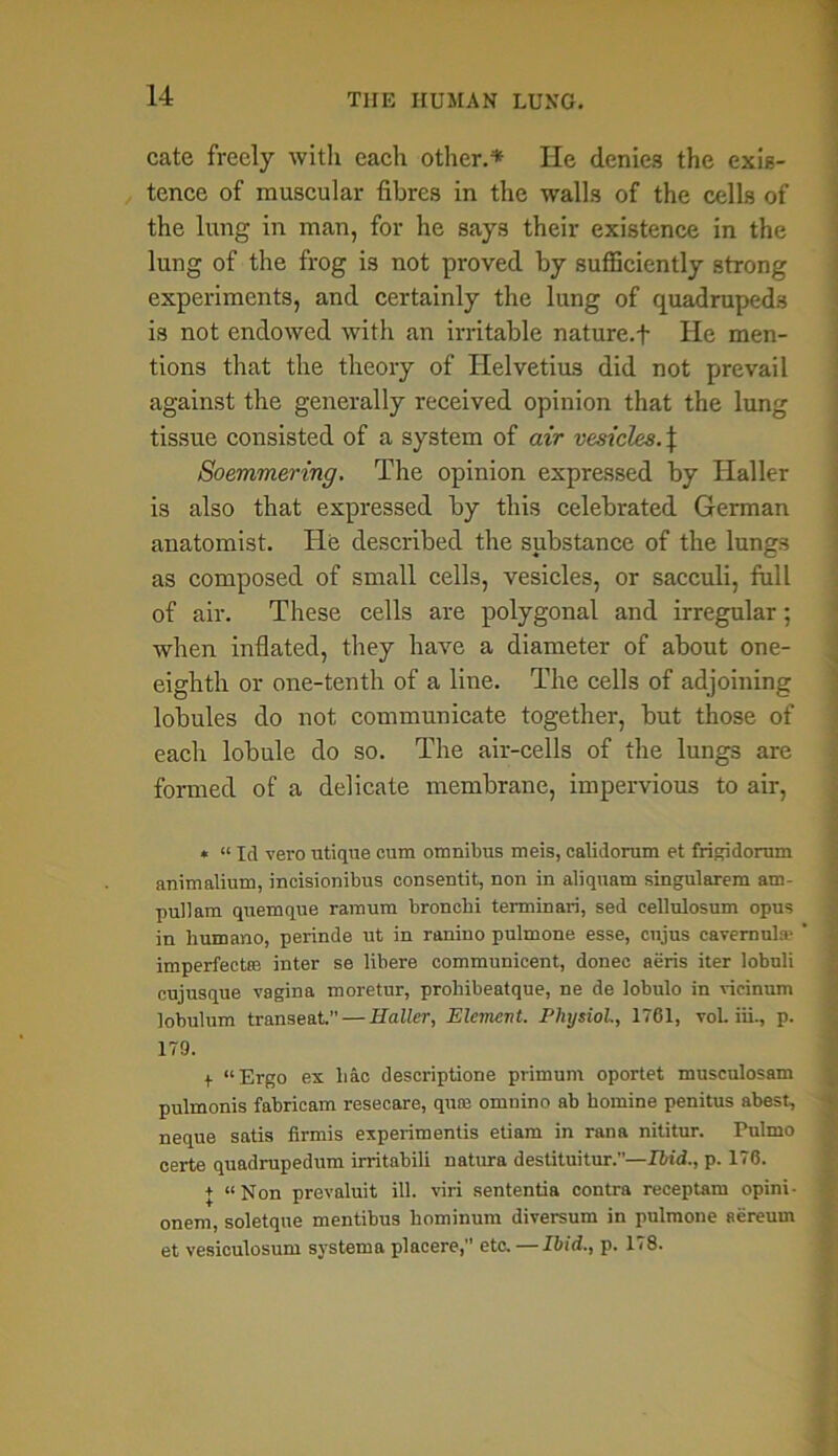 cate freely with each other.* He denies the exis- tence of muscular fibres in the walls of the cells of the lung in man, for he says their existence in the lung of the frog is not proved by sufficiently strong experiments, and certainly the lung of quadrupeds is not endowed with an irritable nature.+ He men- tions that the theory of Helvetius did not prevail against the generally received opinion that the lung tissue consisted of a system of air vesicles. J Soemmering. The opinion expressed by Haller is also that expressed by this celebrated German anatomist. He described the substance of the lungs as composed of small cells, vesicles, or sacculi, full of air. These cells are polygonal and irregular; when inflated, they have a diameter of about one- eighth or one-tenth of a line. The cells of adjoining lobules do not communicate together, but those of each lobule do so. The air-cells of the lungs are formed of a delicate membrane, impervious to air, * “ Id vero utique cum omnibus meis, calidorum et frigidorum animalium, incisionibus consentit, non in aliquam singularem am- pullam quemque ramum bronchi terminari, sed cellulosum opus in humano, perinde ut in ranino pulmone esse, cnjus cavernul® imperfect® inter se libere communicent, donee aeris iter lobuli cujusque vagina moretur, proliibeatque, ne de lobulo in ricinum lobulum transeat. — Haller, Element. Physiol., 1761, vol. iii., p. 179. + “Ergo ex liac descriptione primum oportet musculosam pulmonis fabricam resecare, qu® omuino ab homine penitus abest, neque satis firmis experiments etiam in rana nititur. Pulmo certe quadrupedum irritabili natura destituitur.”—Ibid., p. 176. + “Non prevaluit ill. viri sententia contra receptam opini- onem, soletque mentibus hominum diversum in pulmone aereuin et vesiculosum systema placere,” etc. — Ibid., p. 178.