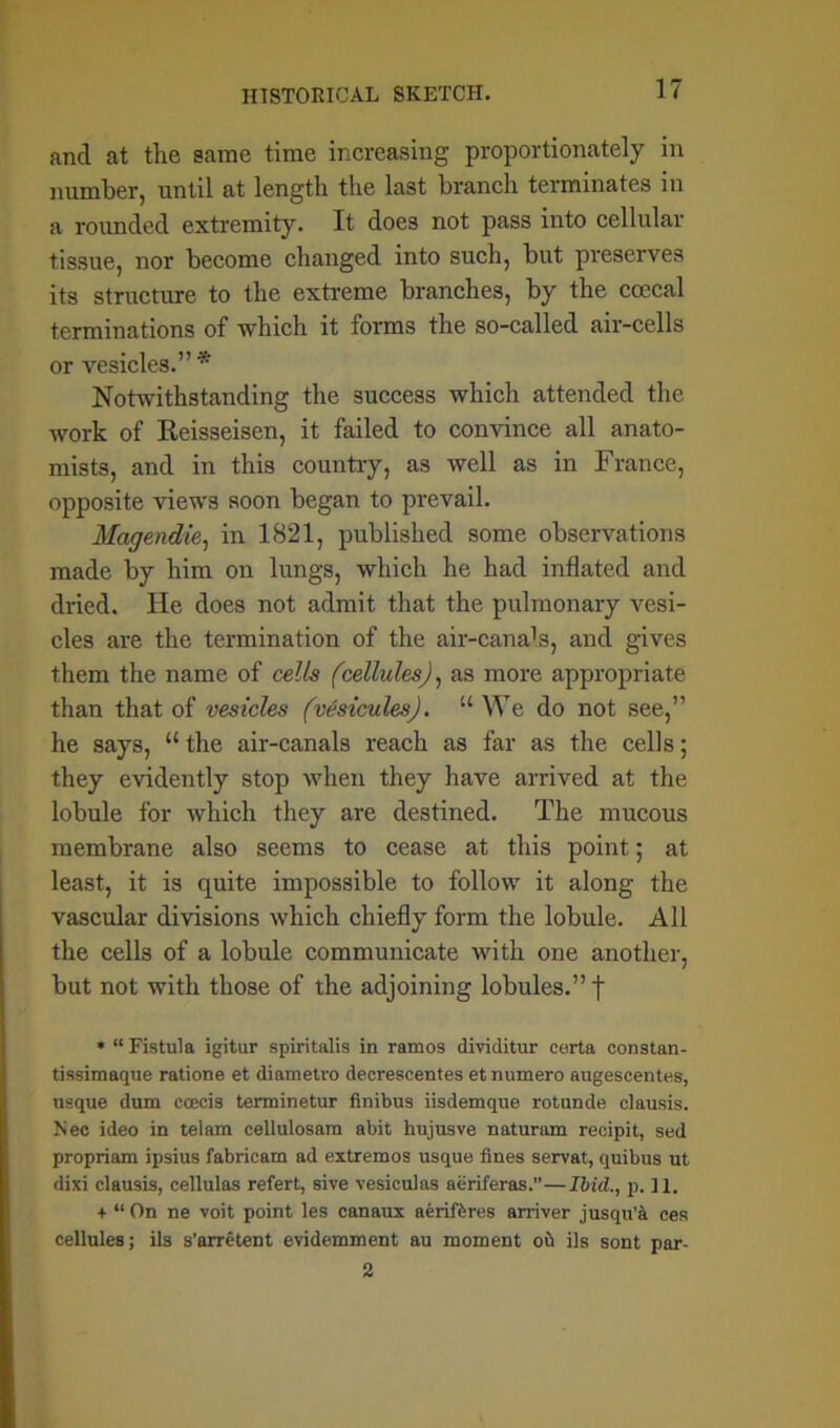and at the same time increasing proportionately in number, until at length the last branch terminates in a rounded extremity. It does not pass into cellular tissue, nor become changed into such, but preserves its structure to the extreme branches, by the coecal terminations of which it forms the so-called air-cells or vesicles.” * Notwithstanding the success which attended the work of Reisseisen, it failed to convince all anato- mists, and in this country, as well as in France, opposite views soon began to prevail. Magendie, in 1821, published some observations made by him on lungs, which he had inflated and dried. He does not admit that the pulmonary vesi- cles are the termination of the air-canals, and gives them the name of cells (cellules), as more appropriate than that of vesicles (vesicules). u We do not see,” he says, “ the air-canals reach as far as the cells; they evidently stop when they have arrived at the lobule for which they are destined. The mucous membrane also seems to cease at this point; at least, it is quite impossible to follow it along the vascular divisions which chiefly form the lobule. All the cells of a lobule communicate with one another, but not with those of the adjoining lobules.” | » “Fistula igitur spiritalis in ramos dividitur carta constan- tissimaque ratione et diametro decrescentes et numero augescentes, usque dum ccecis terminetur finibus iisdemque rotunde clausis. Nee ideo in telam cellulosam abit hujusve naturam reeipit, sed propriam ipsius fabricate ad extremes usque fines servat, quibus ut dixi clausis, cellulas refert, sive vesiculas aeriferas.”—Ibid., p. 11. + “ On ne voit point les canaux aeriftres arriver jusqu’a ces cellules; ils s’arretent evidemment au moment ou ils sont par- 2