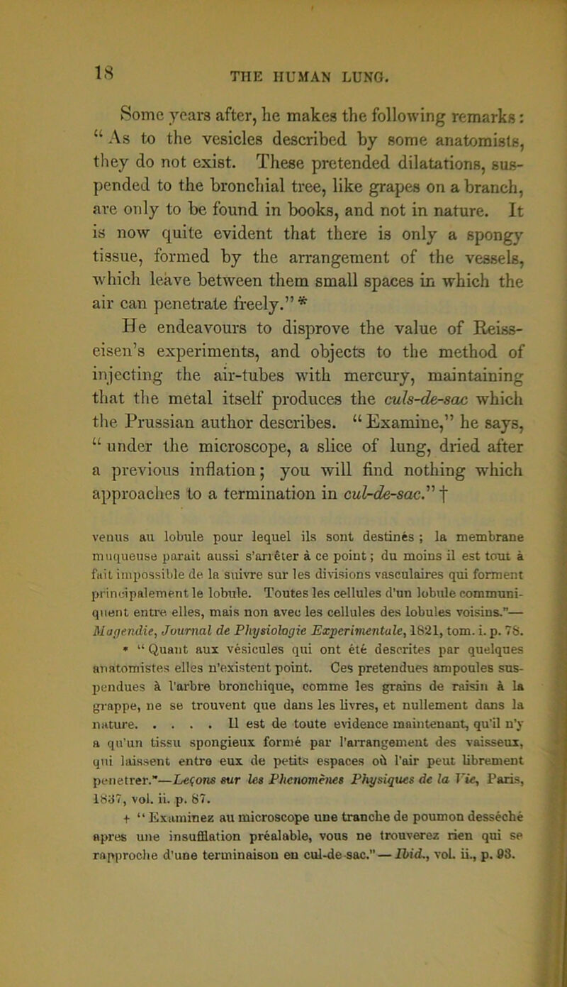 Some years after, he makes the following remarks: “ As to the vesicles described by some anatomists, they do not exist. These pretended dilatations, sus- pended to the bronchial tree, like grapes on a branch, ave only to be found in books, and not in nature. It is now quite evident that there is only a spongy tissue, formed by the arrangement of the vessels, which leave between them small spaces in which the air can penetrate freely.” * He endeavours to disprove the value of Reiss- eisen’s experiments, and objects to the method of injecting the air-tubes with mercury, maintaining that the metal itself produces the culs-de-sac which the Prussian author describes. “ Examine,” he says, u under the microscope, a slice of lung, dried after a previous inflation; you will find nothing which approaches to a termination in cul-de-sac.” f venus au lobule pour lequel ils sont destines ; la membrane muqueuse porait aussi s’aneter a ce point; du moins il est tout a fait impossible de la snivre sur les divisions vasculaires qui forment principalement le lobule. Toutes les cellules d’un lobule communi- quent entre. elles, mais non avec les cellules des lobules voisins.”— Mqgendie, Journal de Physiologic Experimentale, 1821, tom. i. p. 78. » “ Quant aux vesicules qui ont ete deserites par quelques anatomistes elles n’existent point. Ces pretendues ampoules sus- pendues a Vai-bre broncbique, eomme les grains de raisin a la grappe, ne se trouvent que dans les livres, et nullement dans la nature 11 est de toute evidence maintenant, qu’il n’y a qu’un tissu spongieux forme par 1’arrangement des vaisseux, qui laissent entre eux de petits espaces oil l’air peut librement penetrer.”—Lefons sur les Phcnomenes Physiques de la Vic, Paris, 1837, vol. ii. p. 87. + “ Examines au microscope une tranche de poumon desseche apres une insufflation prealable, vous ne trouverez rien qui se rapproche d’une terminaison eu cul-de sac. — Ibid., voL ii., p. 93.