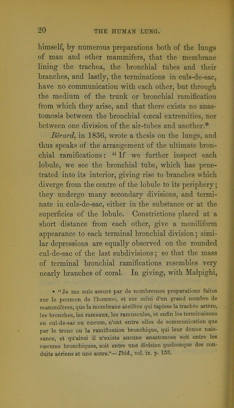 himself, by numerous preparations both of the lungs of man and other mammifers, that the membrane lining the trachea, the bronchial tubes and their branches, and lastly, the terminations in culs-de-sac, have no communication with each other, but through the medium of the trunk or bronchial ramification from which they arise, and that there exists no anas- tomosis between the bronchial coecal extremities, nor between one division of the air-tubes and another.* Berard, in 1836, wrote a thesis on the lungs, and thus speaks of the arrangement of the ultimate bron- chial ramifications: “ If we further inspect each lobule, we see the bronchial tube, which has pene- trated into its interior, giving rise to branches which diverge from the centre of the lobule to its periphery; they undergo many secondary divisions, and termi- nate in culs-de-sac, either in the substance or at the superficies of the lobule. Constrictions placed at a short distance from each other, give a moniliform appearance to each terminal bronchial division; simi- lar depressions are equally observed on the rounded cul-de-sac of the last subdivisions; so that the mass of terminal bronchial ramifications resembles very nearly branches of coral. In giving, with Malpighi, * “ Je me suis assure par de nombreuses preparations faites sur le poumon de l’homme, et sur celui d’un grand nombre de mammifbres, que la membrane aerifbre qui tapisse la trachee artbre, les bronches, les rameaux, les ramuscules, et enfin les terminaisons en cul-de-sac ou caecum, n’ont entre elles de communication que par le tronc ou la ramification bronchique, qui leur donne nais- sance, et qu’ainsi il n’existe aucune anastomose soit entre les ccecums bronchiques, soit entre une division quelconque des con- duits aeriens et une autre.”—Ibid., vol. ix. p. 153.