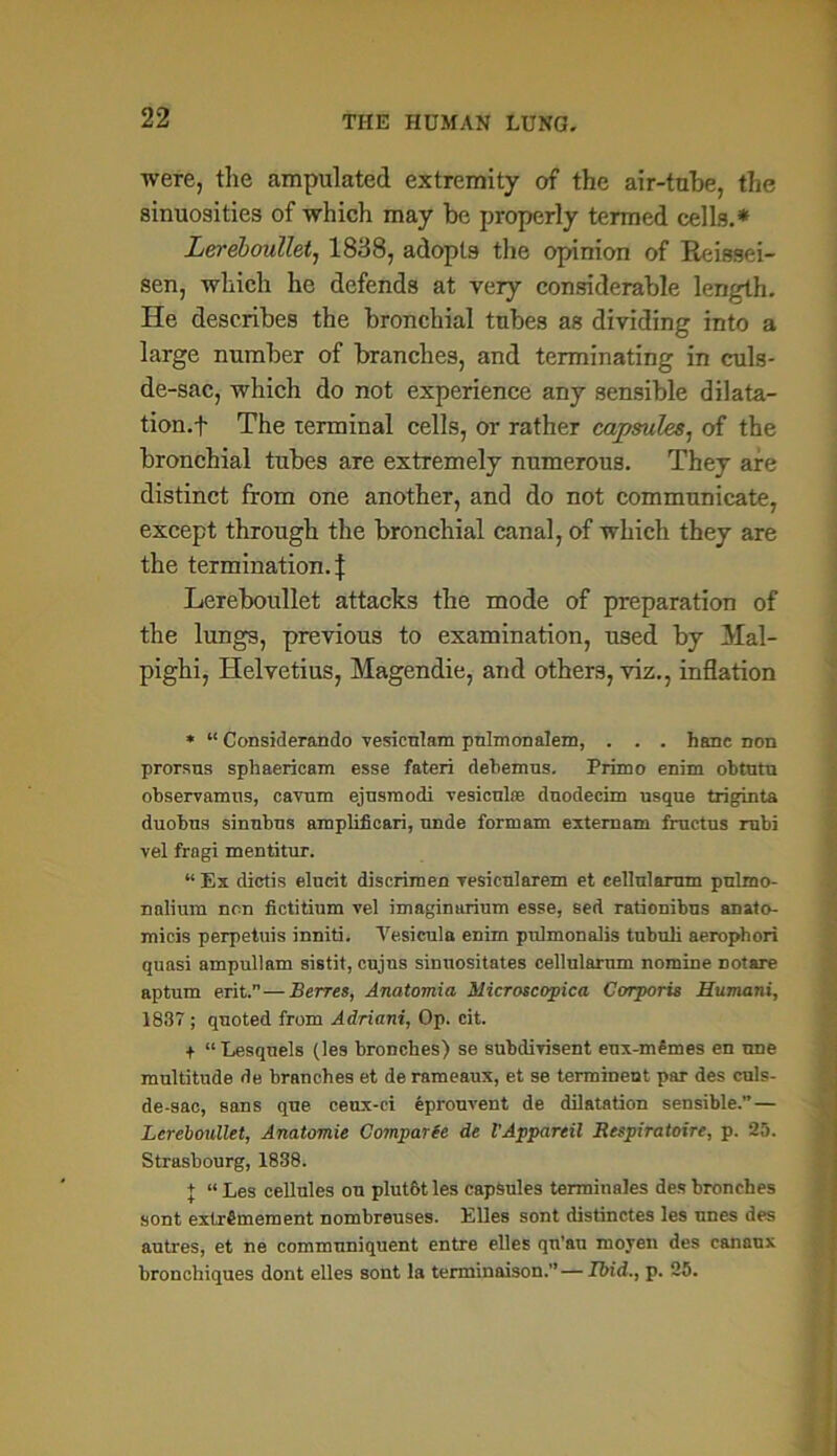 were, the amputated extremity of the air-tube, the sinuosities of which may be properly termed cells.* Lereboullet, 1838, adopts the opinion of Reissei- sen, which he defends at very considerable length. He describes the bronchial tubes as dividing into a large number of branches, and terminating in culs- de-sac, which do not experience any sensible dilata- tion.! The terminal cells, or rather capsules, of the bronchial tubes are extremely numerous. They are distinct from one another, and do not communicate, except through the bronchial canal, of which they are the termination.! Lereboullet attacks the mode of preparation of the lungs, previous to examination, used by Mal- pighi, Helvetius, Magendie, and others, viz., inflation * “ Considerando vesiculam pnlmonalem, . . . hanc non prorsus sphaericam esse fateri debemus. Primo enim obtutu observamns, cavnm ejusmodi vesiculse dnodecim usque triginta duobus sinubus amplificari, unde form am externam fructus rubi vel fragi mentitur. “ Ex dictis elucit discrimen Tesicularem et cellularum pulmo- nalium non fietitium vel imaginarium esse, sed rationibns anato- mieis perpetuis inniti. Vesicula enim pulmonalis tubuli aerophori quasi ampullam sistit, cujus sinuositates cellularum nomine notare aptum erit.”—Berres, Anatomia Microscopica Corporis Humani, 1837; quoted from Adriani, Op. cit. + “Lesquels (les bronches) se subdivisent eux-m£mes en nne multitude de branches et de rameaux, et se termineut par des culs- de-sac, sans que ceux-ci eprouvent de dilatation sensible.”— Lereboullet, Anatomie Comparfe de I’Appareil Respiratoire, p. 25. Strasbourg, 1838. + “ Les cellules on plutot les capsules terminales des bronches sont extrSmement nombreuses. Elies sont distinctes les nnes des autres, et ne communiquent entre elles qn'au moyen des canaux bronchiques dont elles sont la terminaison.” — Ibid., p. 25.