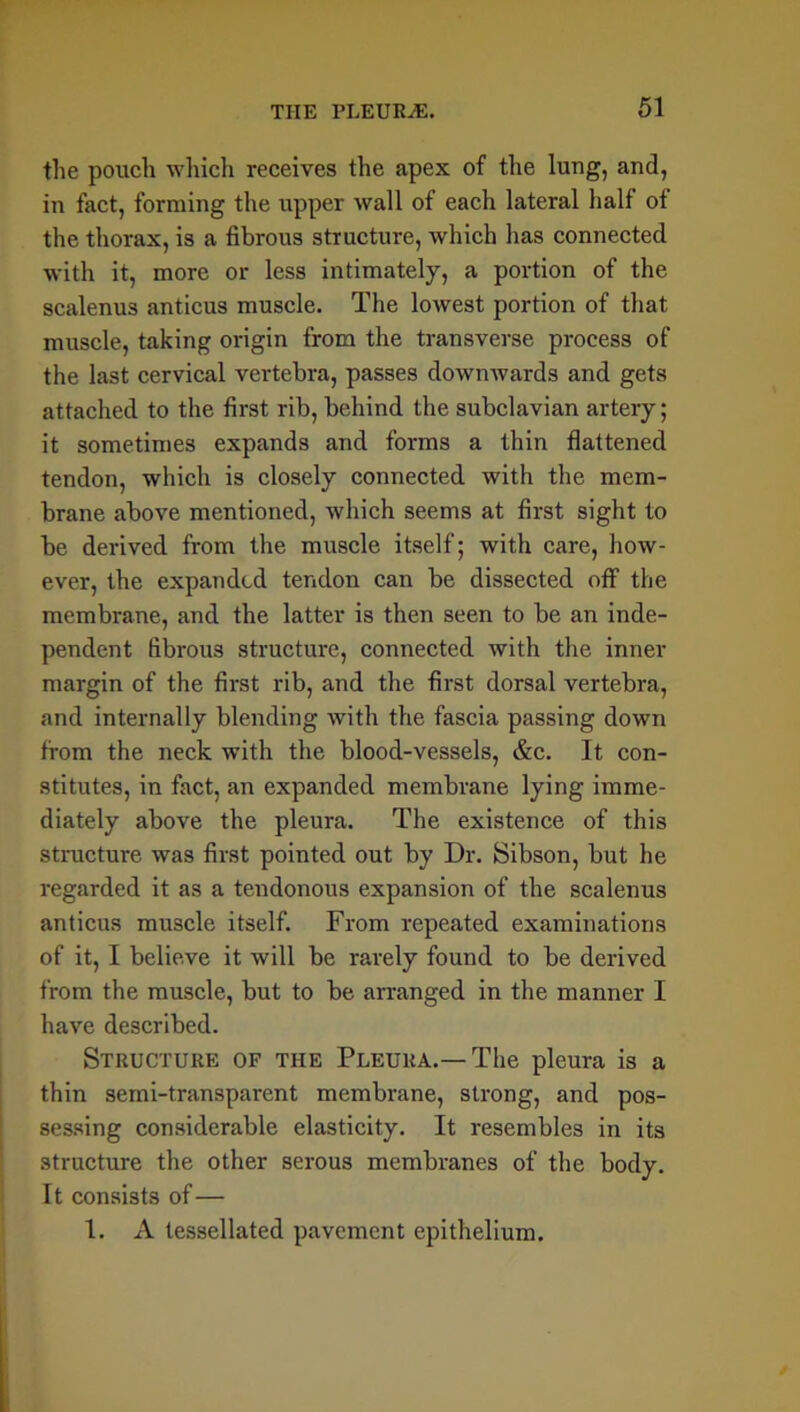 the pouch which receives the apex of the lung, and, in fact, forming the upper wall of each lateral half of the thorax, is a fibrous structure, which lias connected with it, more or less intimately, a portion of the scalenus anticus muscle. The lowest portion of that muscle, taking origin from the transverse process of the last cervical vertebra, passes downwards and gets attached to the first rib, behind the subclavian artery; it sometimes expands and forms a thin flattened tendon, which is closely connected with the mem- brane above mentioned, which seems at first sight to be derived from the muscle itself; with care, how- ever, the expanded tendon can be dissected off the membrane, and the latter is then seen to be an inde- pendent fibrous structure, connected with the inner margin of the first rib, and the first dorsal vertebra, and internally blending with the fascia passing down from the neck with the blood-vessels, &c. It con- stitutes, in fact, an expanded membrane lying imme- diately above the pleura. The existence of this structure was first pointed out by Dr. Sibson, but he regarded it as a tendonous expansion of the scalenus anticus muscle itself. From repeated examinations of it, I believe it will be rarely found to be derived from the muscle, but to be arranged in the manner I have described. Structure of the Pleura.—The pleura is a thin semi-transparent membrane, strong, and pos- sessing considerable elasticity. It resembles in its structure the other serous membranes of the body. It consists of— I. A tessellated pavement epithelium.