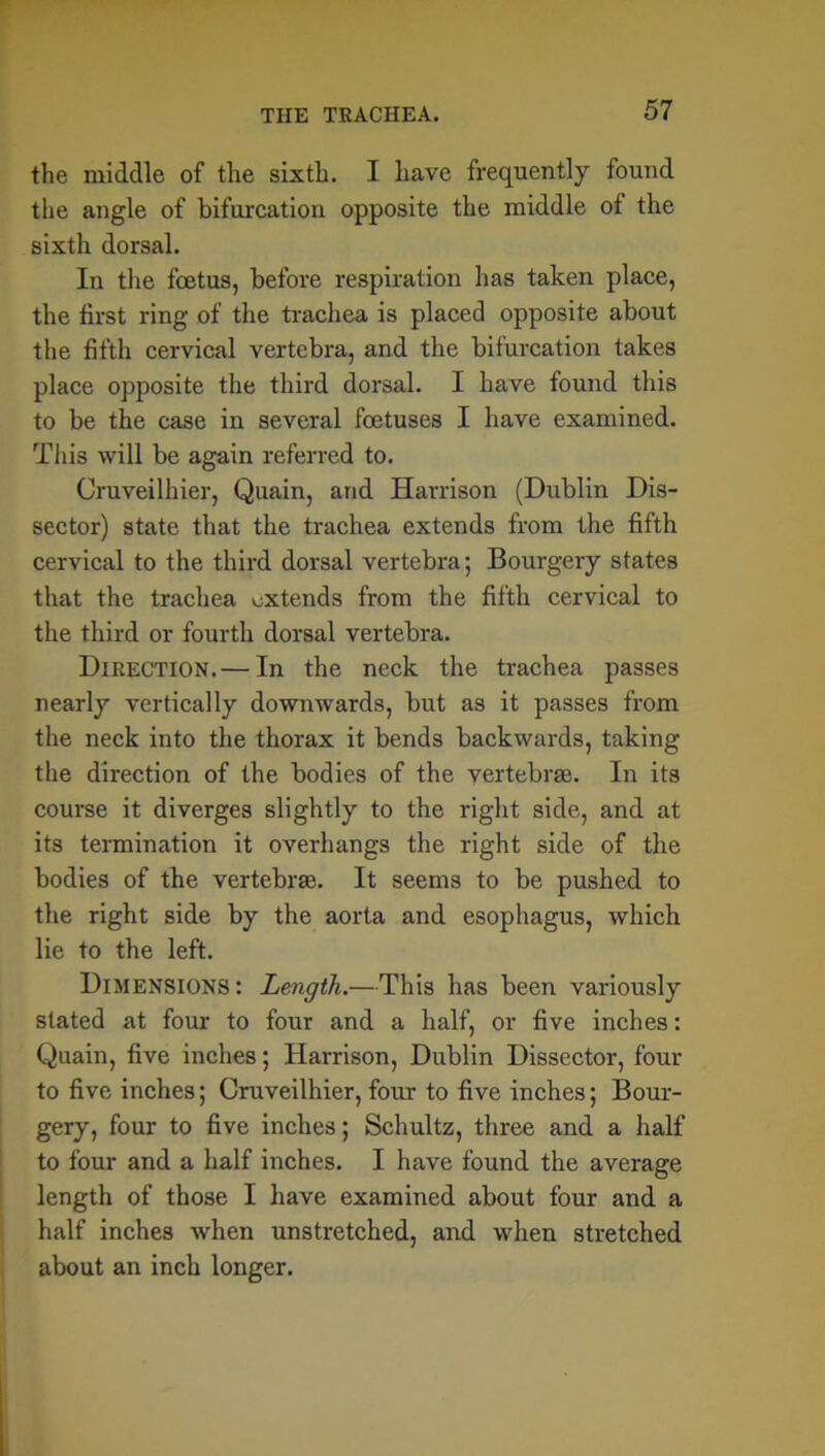 the middle of the sixth. I have frequently found the angle of bifurcation opposite the middle of the sixth dorsal. In the foetus, before respiration has taken place, the first ring of the trachea is placed opposite about the fifth cervical vertebra, and the bifurcation takes place opposite the third dorsal. I have found this to be the case in several foetuses I have examined. This will be again referred to. Cruveilhier, Quain, and Harrison (Dublin Dis- sector) state that the trachea extends from the fifth cervical to the third dorsal vertebra; Bourgery states that the trachea extends from the fifth cervical to the third or fourth dorsal vertebra. Direction.— In the neck the trachea passes nearly vertically downwards, but as it passes from the neck into the thorax it bends backwards, taking the direction of the bodies of the vertebrae. In its course it diverges slightly to the right side, and at its termination it overhangs the right side of the bodies of the vertebrae. It seems to be pushed to the right side by the aorta and esophagus, which lie to the left. Dimensions: Length.—This has been variously slated at four to four and a half, or five inches: Quain, five inches; Harrison, Dublin Dissector, four to five inches; Cruveilhier, four to five inches; Bour- gery, four to five inches; Schultz, three and a half to four and a half inches. I have found the average length of those I have examined about four and a half inches when unstretched, and when stretched about an inch longer.