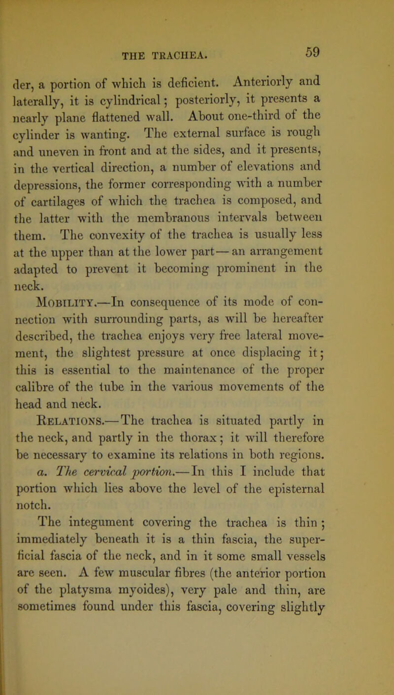 der, a portion of which is deficient. Anteriorly and laterally, it is cylindrical; posteriorly, it presents a nearly plane flattened wall. About one-third of the cylinder is wanting. The external surface is rough and uneven in front and at the sides, and it presents, in the vertical direction, a number of elevations and depressions, the former corresponding with a number of cartilages of which the trachea is composed, and the latter with the membranous intervals between them. The convexity of the trachea is usually less at the upper than at the lower part—an arrangement adapted to prevent it becoming prominent in the neck. Mobility.—In consequence of its mode of con- nection with surrounding parts, as will be hereafter described, the trachea enjoys very free lateral move- ment, the slightest pressure at once displacing it; this is essential to the maintenance of the proper calibre of the tube in the various movements of the head and neck. Relations.— The trachea is situated partly in the neck, and partly in the thorax; it will therefore be necessary to examine its relations in both regions. a. The cervical portion.—In this I include that portion which lies above the level of the episternal notch. The integument covering the trachea is thin ; immediately beneath it is a thin fascia, the super- ficial fascia of the neck, and in it some small vessels are seen. A few muscular fibres (the anterior portion of the platysma myoides), very pale and thin, are sometimes found under this fascia, covering slightly