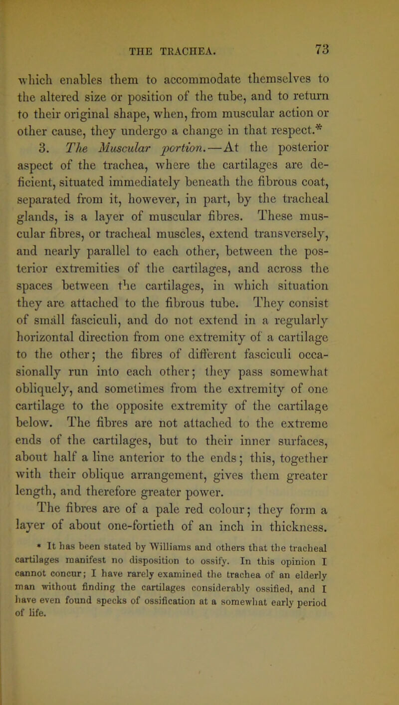 which enables them to accommodate themselves to the altered size or position of the tube, and to return to their original shape, when, from muscular action or other cause, they undergo a change in that respect.* 3. The Muscular portion.—At the posterior aspect of the trachea, where the cartilages are de- ficient, situated immediately beneath the fibrous coat, separated from it, however, in part, by the tracheal glands, is a layer of muscular fibres. These mus- cular fibres, or tracheal muscles, extend transversely, aud nearly parallel to each other, between the pos- terior extremities of the cartilages, and across the spaces between the cartilages, in which situation they are attached to the fibrous tube. They consist of small fasciculi, and do not extend in a regularly horizontal direction from one extremity of a cartilage to the other; the fibres of different fasciculi occa- sionally run into each other; they pass somewhat obliquely, and sometimes from the extremity of one cartilage to the opposite extremity of the cartilage below. The fibres are not attached to the extreme ends of the cartilages, but to their inner surfaces, about half a line anterior to the ends; this, together with their oblique arrangement, gives them greater length, and therefore greater power. The fibres are of a pale red colour; they form a layer of about one-fortieth of an inch in thickness. « It has been stated by Williams and others that the tracheal cartilages manifest no disposition to ossify. In this opinion I cannot concur; I have rarely examined the trachea of an elderly man without finding the cartilages considerably ossified, and I have even found specks of ossification at a somewhat early period of life.