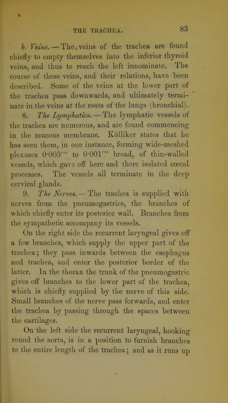 b. Veins.—The. veins of the trachea are found chiefly to empty themselves into the inferior thyroid veins, and thus to reach the left innominate. The course of these veins, and their relations, have been described. Some of the veins at the lower part of the trachea pass downwards, and ultimately termi- nate in the veins at the roots of the lungs (bronchial). 8. The Lymphatics. — The lymphatic vessels of the trachea are numerous, and are found commencing in the mucous membrane. Ivolliker states that he has seen them, in one instance, forming wide-mcshed plexuses 0003' to OOOT broad, of thin-walled vessels, which gave off here and there isolated coecal processes. The vessels all terminate in the deep cervical glands. 9. The Nerves. — The trachea is supplied with nerves from the pneumogastrics, the branches of which chiefly enter its posterior wall. Branches from the sympathetic accompany its vessels. On the right side the recurrent laryngeal gives off1 a few branches, which supply the upper part of the trachea; they pass inwards between the esophagus and trachea, and enter the posterior border of the latter. In the thorax the trunk of the pneumogastric gives off branches to the lower part of the trachea, which is chiefly supplied by the nerve of this side. Small branches of the nerve pass forwards, and enter the trachea by passing through the spaces between the cartilages. On the left side the recurrent laryngeal, hooking round the aorta, is in a position to furnish branches to the entire length of the trachea; and as it runs up