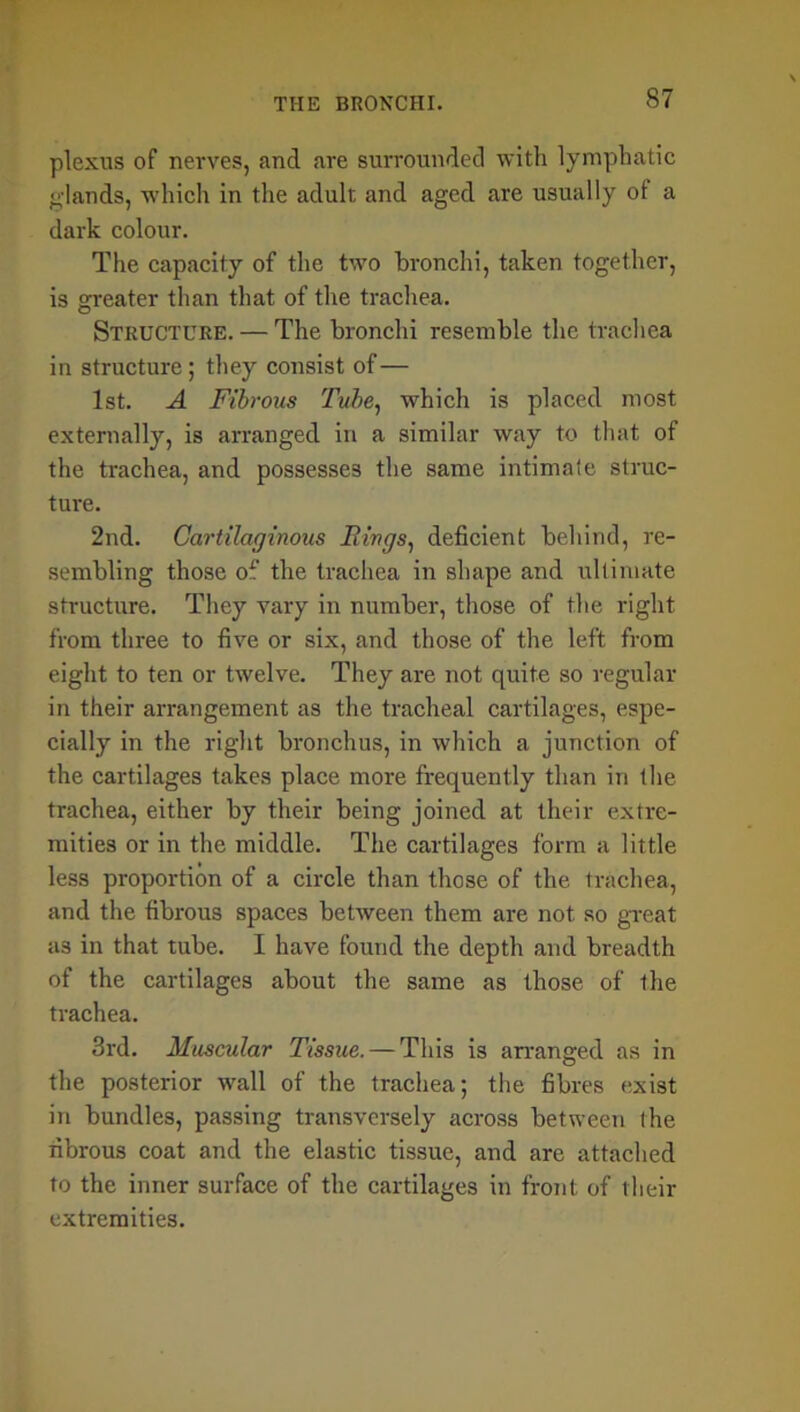 plexus of nerves, and are surrounded with lymphatic glands, which in the adult and aged are usually ot a dark colour. The capacity of the two bronchi, taken together, is greater than that of the trachea. Structure. — The bronchi resemble the trachea in structure; they consist of— 1st. A Fibrous Tube, which is placed most externally, is arranged in a similar way to that of the trachea, and possesses the same intimate struc- ture. 2nd. Cartilaginous Flings, deficient behind, re- sembling those of the trachea in shape and ultimate structure. They vary in number, those of the right from three to five or six, and those of the left from eight to ten or twelve. They are not quite so regular in their arrangement as the tracheal cartilages, espe- cially in the right bronchus, in which a junction of the cartilages takes place more frequently than in the trachea, either by their being joined at their extre- mities or in the middle. The cartilages form a little less proportion of a circle than those of the trachea, and the fibrous spaces between them are not so great as in that tube. I have found the depth and breadth of the cartilages about the same as those of the trachea. 3rd. Muscular Tissue. — This is arranged as in the posterior wall of the trachea; the fibres exist in bundles, passing transversely across between the fibrous coat and the elastic tissue, and are attached to the inner surface of the cartilages in front of their extremities.