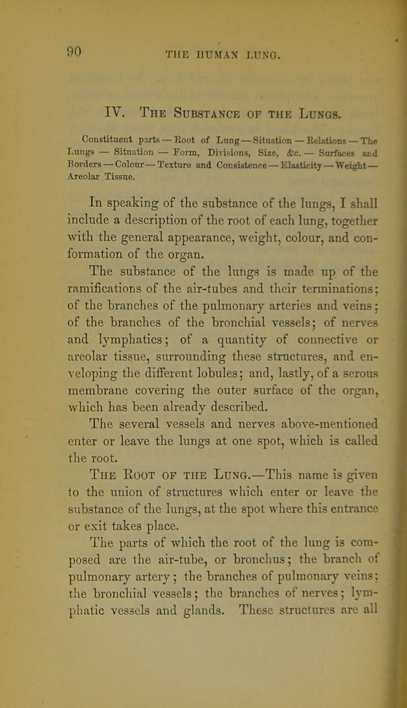 IV. The Substance of the Lungs. Constituent parts — Boot of Lung — Situation — Relations — The Lungs — Situation — Form, Divisions, Size, &c.— Surfaces and Borders — Colour—Texture and Consistence — Elasticity — Weight — Areolar Tissue. In speaking of the substance of the lungs, I shall include a description of the root of each lung, together with the general appearance, weight, colour, and con- formation of the organ. The substance of the lungs is made up of the ramifications of the air-tubes and their terminations; of the branches of the pulmonary arteries and veins; of the branches of the bronchial vessels; of nerves and lymphatics; of a quantity of connective or areolar tissue, surrounding these structures, and en- veloping the different lobules; and, lastly, of a serous membrane covering the outer surface of the organ, which has been already described. The several vessels and nerves above-mentioned enter or leave the lungs at one spot, which is called the root. The Eoot of the Lung.—This name is given to the union of structures which enter or leave the substance of the lungs, at the spot where this entrance or exit takes place. The parts of which the root of the lung is com- posed are the air-tube, or bronchus; the branch of pulmonary artery; the branches of pulmonary veins; the bronchia] vessels; the branches of nerves; lym- phatic vessels and glands. These structures arc all