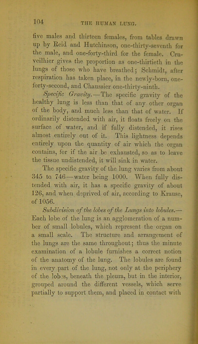 live males and thirteen females, from tables drawn up by Reid and Hutchinson, one-thirty-seventh for the male, and one-forty-third for the female. Cru- veilhier gives the proportion as one-thirtieth in the lungs of those who have breathed; Schmidt, after respiration has taken place, in the newly-born, one- forty-second, and Chaussier one-thirty-ninth. Specific Gravity.—The specific gravity of the healthy lung is less than that of any other organ of the body, and much less than that of water. If ordinarily distended with air, it floats freely on the surface of water, and if fully distended, it rises almost entirely out of it. This lightness depends entirely upon the quantity of air which the organ contains, for if the air be exhausted, so as to leave the tissue undistended, it will sink in water. The specific gravity of the lung varies from about 345 to 746—water being 1000. When fully dis- tended with air, it has a specific gravity of about 126, and when deprived of air, according to Krause, of 1056. Subdivision of the lobes of the Lungs into lobules.— Each lobe of the lung is an agglomeration of a num- ber of small lobules, which represent the organ on a small scale. The structure and arrangement of the lungs are the same throughout; thus the minute examination of a lobule furnishes a correct notion of the anatomy of the lung. The lobules are found in every part of the lung, not only at the periphery of the lob js, beneath the pleura, but in the interior, grouped around the different vessels, which serve partially to support them, and placed in contact with