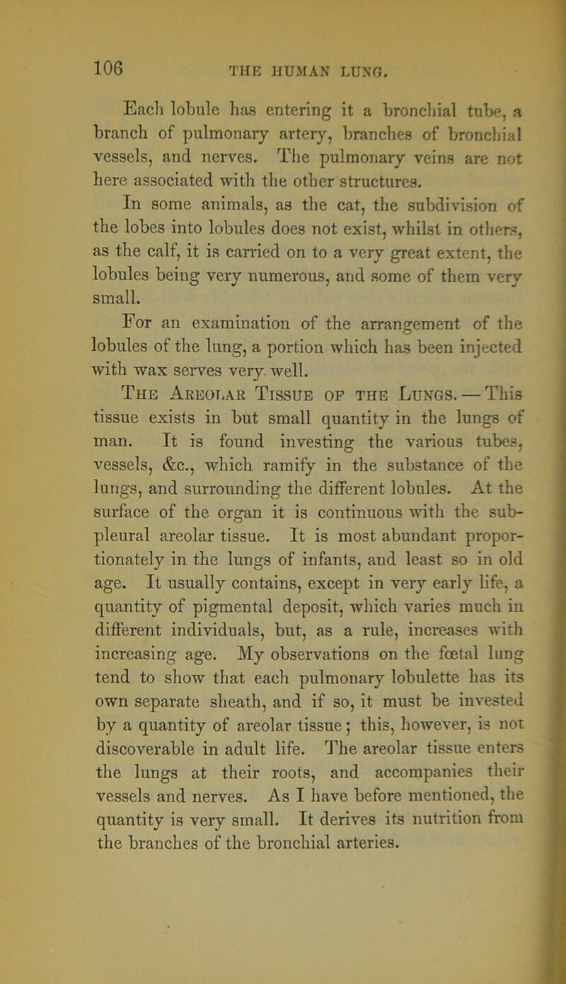 Eacli lobule has entering it a bronchial tube, a branch of pulmonary artery, branches of bronchial vessels, and nerves. The pulmonary veins are not here associated with the other structures. In some animals, as the cat, the subdivision of the lobes into lobules does not exist, whilst in others, as the calf, it is carried on to a very great extent, the lobules being very numerous, and some of them very small. For an examination of the arrangement of the lobules of the lung, a portion which has been injected with wax serves very. well. The Areolar Tissue op the Lungs. — This tissue exists in but small quantity in the lungs of man. It is found investing the various tubes, vessels, &c., which ramify in the substance of the lungs, and surrounding the different lobules. At the surface of the organ it is continuous with the sub- pleural areolar tissue. It is most abundant propor- tionately in the lungs of infants, and least so in old age. It usually contains, except in very early life, a quantity of pigmental deposit, which varies much in different individuals, but, as a rule, increases with increasing age. My observations on the foetal lung tend to show that each pulmonary lobulette has its own separate sheath, and if so, it must be invested by a quantity of areolar tissue; this, however, is not discoverable in adult life. The areolar tissue enters the lungs at their roots, and accompanies their vessels and nerves. As I have before mentioned, the quantity is very small. It derives its nutrition from the branches of the bronchial arteries.