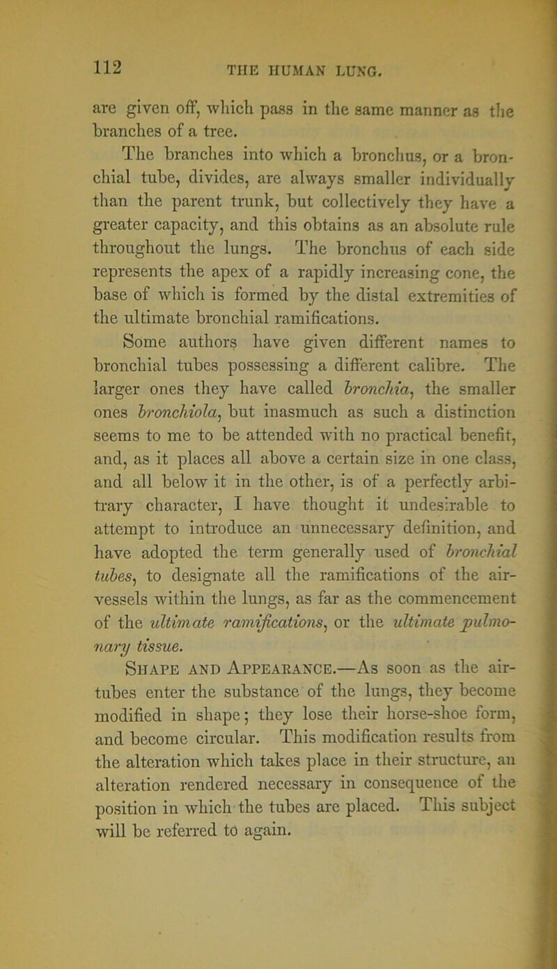 are given off, which pass in the same manner as the branches of a tree. The branches into which a bronchus, or a bron- chial tube, divides, are always smaller individually than the parent trunk, but collectively they have a greater capacity, and this obtains as an absolute rule throughout the lungs. The bronchus of each side represents the apex of a rapidly increasing cone, the base of which is formed by the distal extremities of the ultimate bronchial ramifications. Some authors have given different names to bronchial tubes possessing a different calibre. The larger ones they have called bronchia, the smaller ones bronchiola, but inasmuch as such a distinction seems to me to be attended with no practical benefit, and, as it places all above a certain size in one class, and all below it in the other, is of a perfectly arbi- trary character, I have thought it undesirable to attempt to introduce an unnecessary definition, and have adopted the term generally used of bronchial tubes, to designate all the ramifications of the air- vessels within the lungs, as far as the commencement of the ultimate ramifications, or the ultimate pulmo- nary tissue. Shape and Appearance.—As soon as the air- tubes enter the substance of the lungs, they become modified in shape; they lose their horse-shoe form, and become circular. This modification results from the alteration which takes place in their structure, an alteration rendered necessary in consequence of the position in which the tubes are placed. This subject will be referred to again.