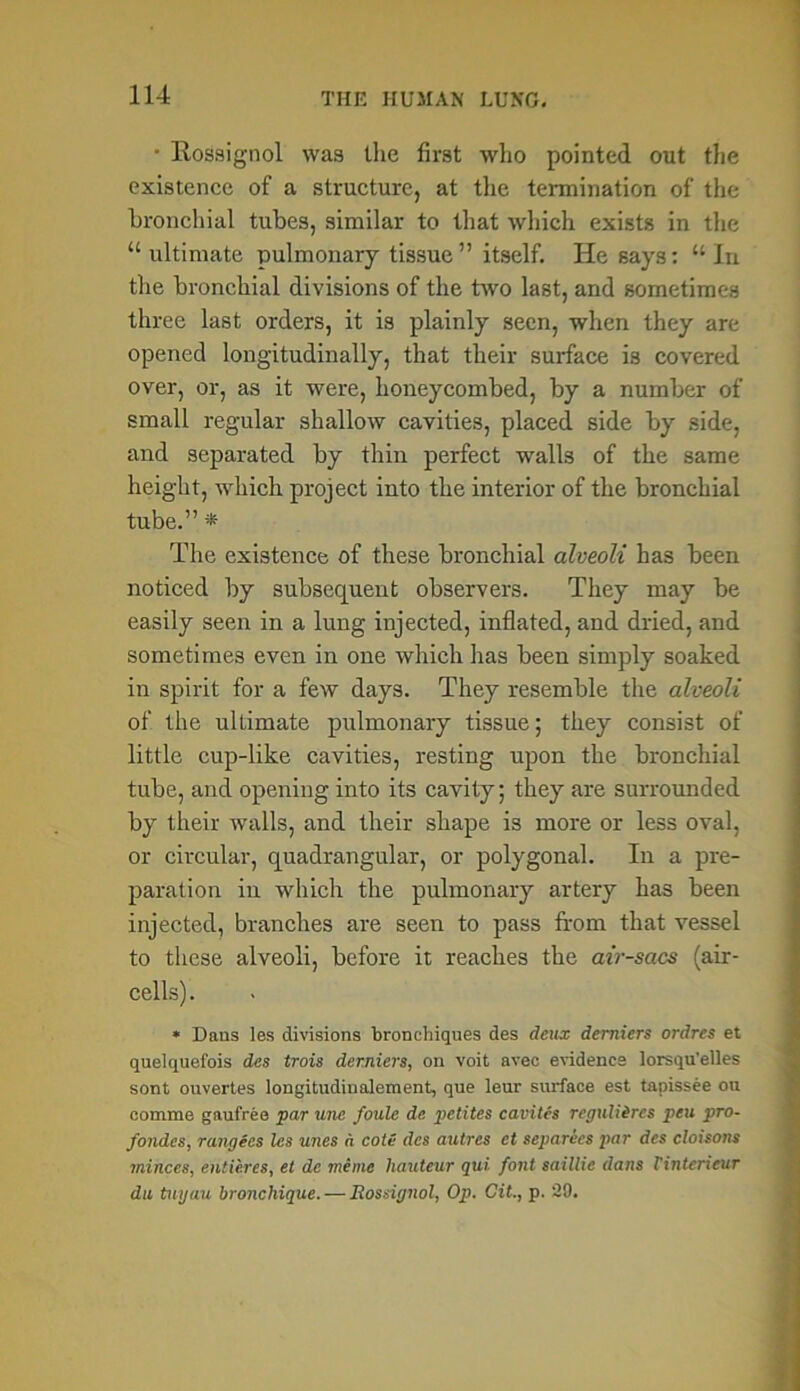 • Rossignol was tlie first who pointed out the existence of a structure, at the termination of the bronchial tubes, similar to that which exists in the “ultimate pulmonary tissue” itself. He says: “In the bronchial divisions of the two last, and sometimes three last orders, it is plainly seen, when they are opened longitudinally, that their surface is covered over, or, as it were, honeycombed, by a number of small regular shallow cavities, placed side by side, and separated by thin perfect walls of the same height, which project into the interior of the bronchial tube.” * The existence of these bronchial alveoli has been noticed by subsequent observers. They may be easily seen in a lung injected, inflated, and dried, and sometimes even in one which has been simply soaked in spirit for a few days. They resemble the alveoli of the ultimate pulmonary tissue; they consist of little cup-like cavities, resting upon the bronchial tube, and opening into its cavity; they are surrounded by their walls, and their shape is more or less oval, or circular, quadrangular, or polygonal. In a pre- paration in which the pulmonary artery has been injected, branches are seen to pass from that vessel to these alveoli, before it reaches the air-saes (air- cells). * Dans les divisions bronchiques des deux demiers ordres et quelquefois des trois demiers, on voit avec evidence lorsqu’elles sont ouvertes longitudinalement, que leur surface est tapissee on eomme gaufree par une foulc de petites cavites reguliircs pen pro- fondes, rangecs les lines a cote des autres ct separics par des cloisons minces, entieres, et dc meme hauteur qui. font saillie dans Finterieur da tuyau bronchique. — Rossignol, Op. Cit., p. 29.