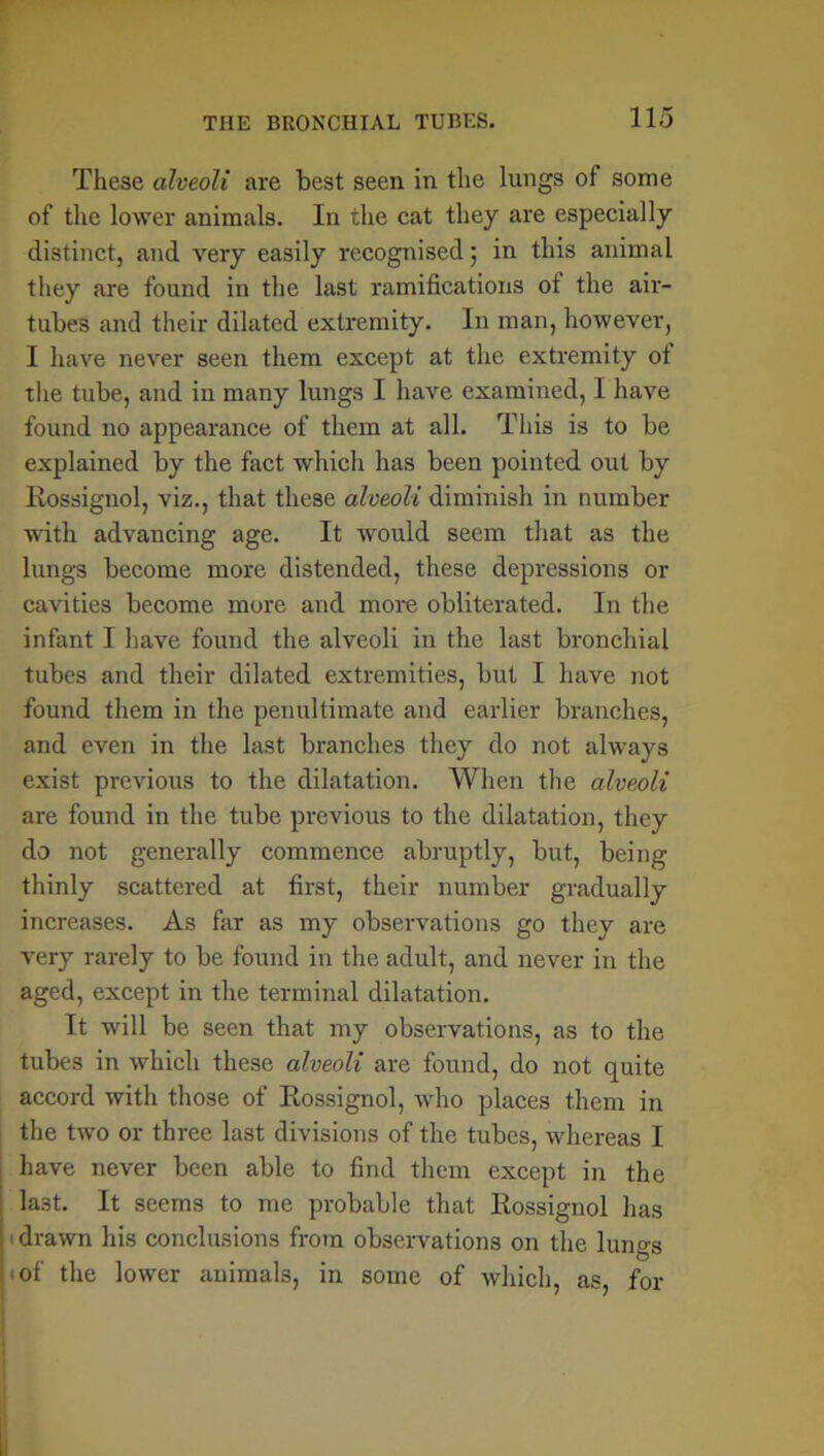 These alveoli are best seen in the lungs of some of the lower animals. In the cat they are especially distinct, and very easily recognised; in this animal they are found in the last ramifications of the air- tubes and their dilated extremity. In man, however, I have never seen them except at the extremity of the tube, and in many lungs I have examined, I have found no appearance of them at all. This is to be explained by the fact which has been pointed out by Rossignol, viz., that these alveoli diminish in number with advancing age. It would seem that as the lungs become more distended, these depressions or cavities become more and more obliterated. In the infant I have found the alveoli in the last bronchial tubes and their dilated extremities, but I have not found them in the penultimate and earlier branches, and even in the last branches they do not always exist previous to the dilatation. When the alveoli are found in the tube previous to the dilatation, they do not generally commence abruptly, but, being thinly scattered at first, their number gradually increases. As far as my observations go they are very rarely to be found in the adult, and never in the aged, except in the terminal dilatation. It will be seen that my observations, as to the tubes in which these alveoli are found, do not quite accord with those of Rossignol, who places them in the two or three last divisions of the tubes, whereas I have never been able to find them except in the last. It seems to me probable that Rossignol has ' drawn his conclusions from observations on the lungs of the lower animals, in some of which, as, for