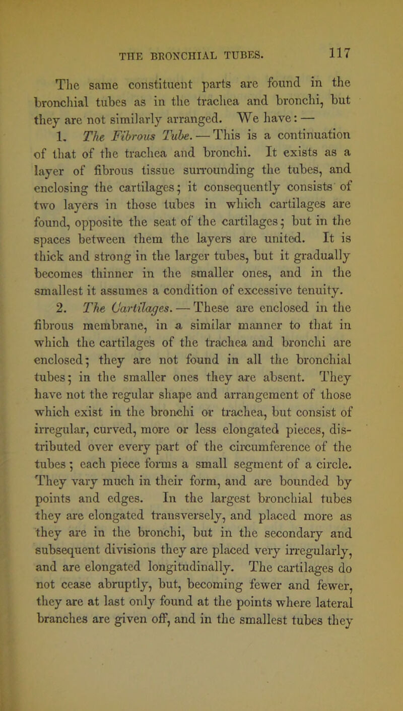 The same constituent parts are found in the bronchial tubes as in the trachea and bronchi, but they are not similarly arranged. We have: — 1. The Fibrous Tube. — This is a continuation of that of the trachea and bronchi. It exists as a layer of fibrous tissue surrounding the tubes, and enclosing the cartilages; it consequently consists of two layers in those tubes in which cartilages are found, opposite the seat of the cartilages; but in the spaces between them the layers are united. It is thick and strong in the larger tubes, but it gradually becomes thinner in the smaller ones, and in the smallest it assumes a condition of excessive tenuity. 2. The Cartilages. — These are enclosed in the fibrous membrane, in a similar manner to that in which the cartilages of the trachea and bronchi are enclosed; they are not found in all the bronchial tubes; in the smaller ones they are absent. They have not the regular shape and arrangement of those which exist in the bronchi or trachea, but consist of irregular, curved, more or less elongated pieces, dis- tributed over every part of the circumference of the tubes ; each piece forms a small segment of a circle. They vary much in their form, and are bounded by points and edges. In the largest bronchial tubes they are elongated transversely, and placed more as they are in the bronchi, but in the secondary and subsequent divisions they are placed very irregularly, and are elongated longitudinally. The cartilages do not cease abruptly, but, becoming fewer and fewer, they are at last only found at the points where lateral branches are given off, and in the smallest tubes they