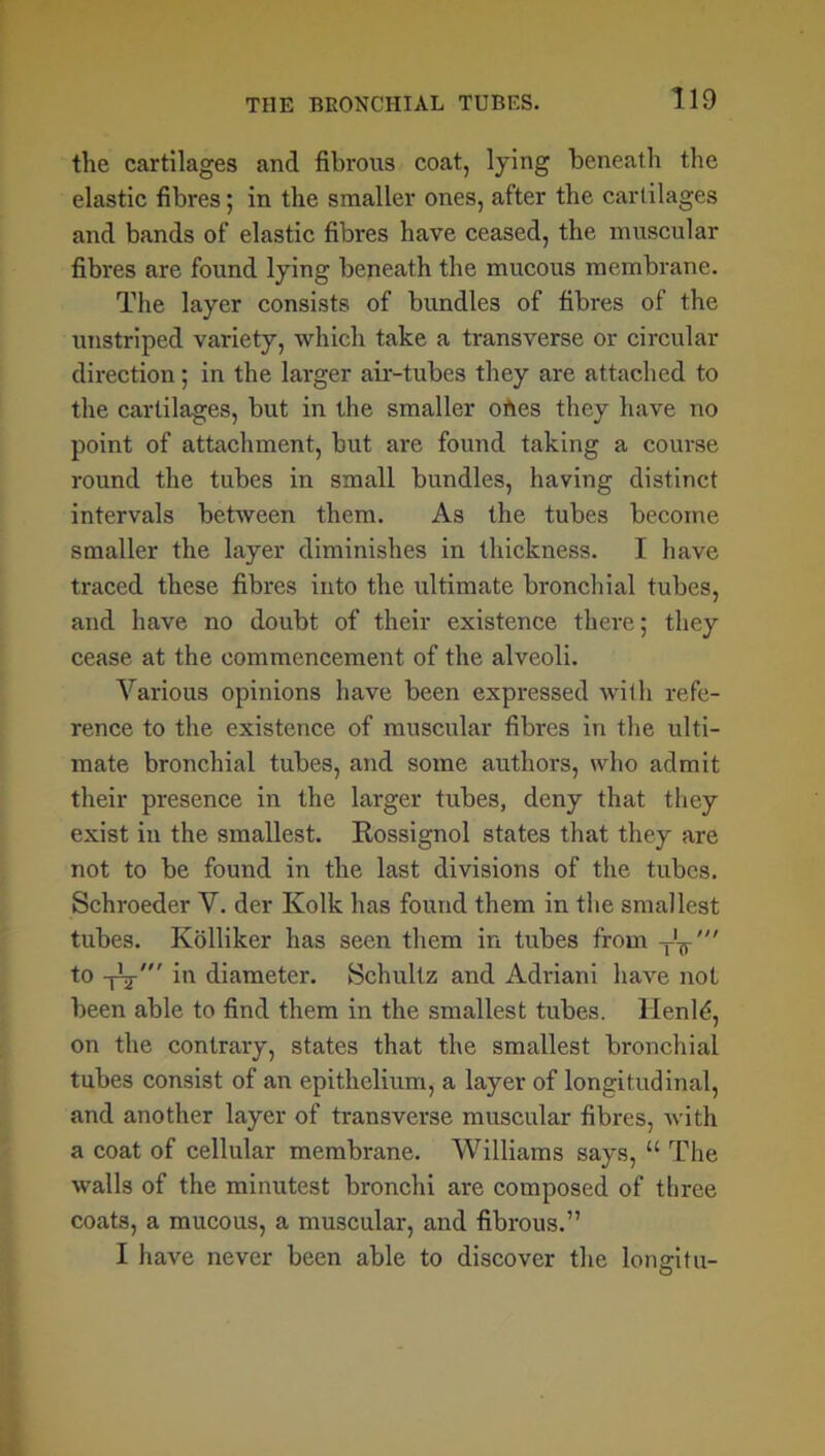 the cartilages and fibrous coat, lying beneath the elastic fibres; in the smaller ones, after the cartilages and bands of elastic fibres have ceased, the muscular fibres are found lying beneath the mucous membrane. The layer consists of bundles of fibres of the unstriped variety, which take a transverse or circular direction; in the larger air-tubes they are attached to the cartilages, but in the smaller ofies they have no point of attachment, but are found taking a course round the tubes in small bundles, having distinct intervals between them. As the tubes become smaller the layer diminishes in thickness. I have traced these fibres into the ultimate bronchial tubes, and have no doubt of their existence there; they cease at the commencement of the alveoli. Various opinions have been expressed with refe- rence to the existence of muscular fibres in the ulti- mate bronchial tubes, and some authors, who admit their presence in the larger tubes, deny that they exist in the smallest. Rossignol states that they are not to be found in the last divisions of the tubes. Schroeder V. der Kolk has found them in the smallest tubes. Kolliker has seen them in tubes from TV' to -[V' in diameter. Schultz and Adriani have not been able to find them in the smallest tubes. Henld, on the contrary, states that the smallest bronchial tubes consist of an epithelium, a layer of longitudinal, and another layer of transverse muscular fibres, with a coat of cellular membrane. Williams says, “ The walls of the minutest bronchi are composed of three coats, a mucous, a muscular, and fibrous.” I have never been able to discover the longitu-