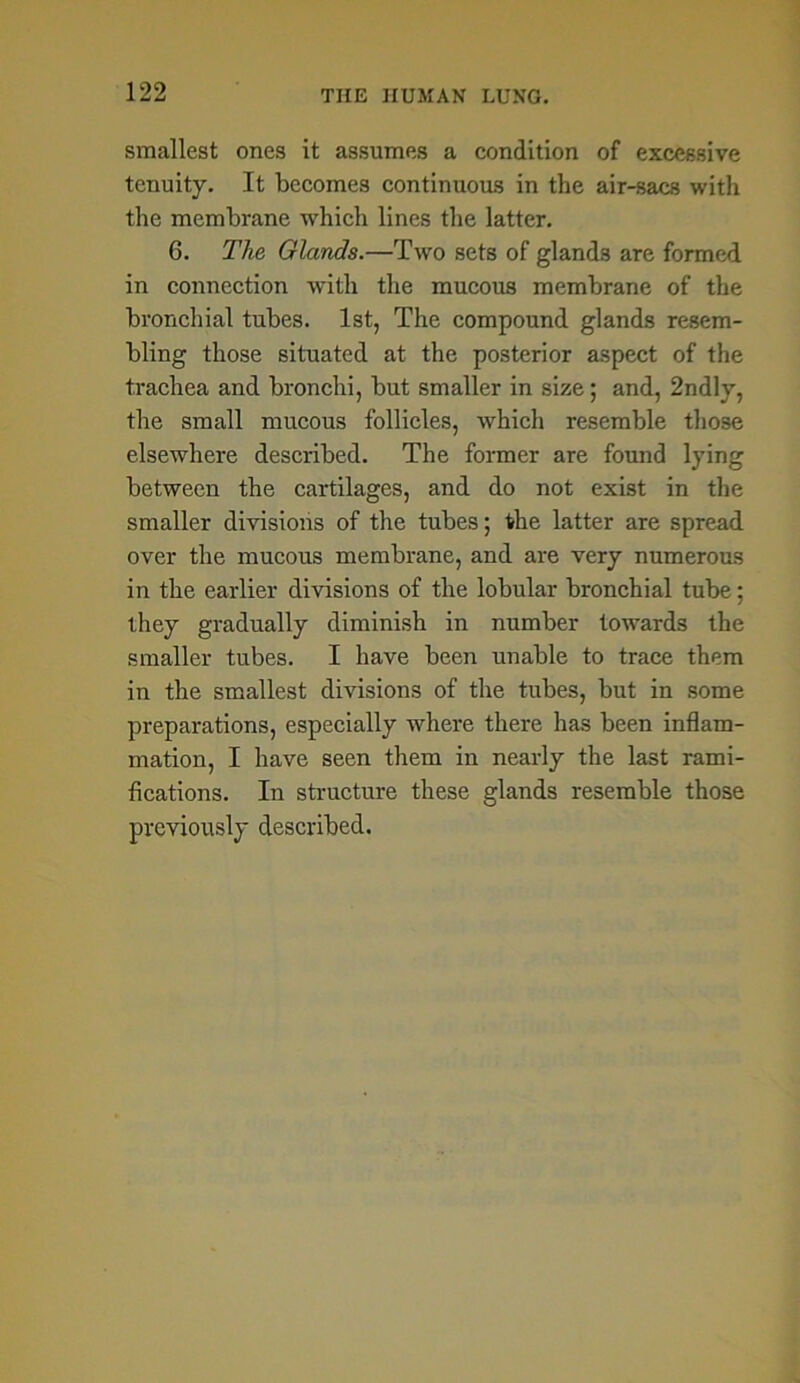 smallest ones it assumes a condition of excessive tenuity. It becomes continuous in the air-sacs with the membrane which lines the latter. 6. The Glands.—Two sets of glands are formed in connection with the mucous membrane of the bronchial tubes. 1st, The compound glands resem- bling those situated at the posterior aspect of the trachea and bronchi, but smaller in size; and, 2ndly, the small mucous follicles, which resemble those elsewhere described. The former are found lying between the cartilages, and do not exist in the smaller divisions of the tubes; the latter are spread over the mucous membrane, and are very numerous in the earlier divisions of the lobular bronchial tube; they gradually diminish in number towards the smaller tubes. I have been unable to trace them in the smallest divisions of the tubes, but in some preparations, especially where there has been inflam- mation, I have seen them in nearly the last rami- fications. In structure these glands resemble those previously described.