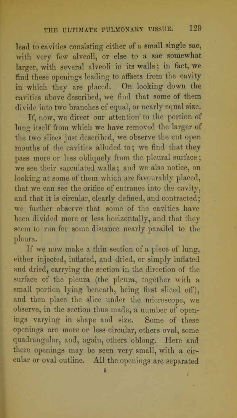 lead to cavities consisting either of a small single sac, with very few alveoli, or else to a sac somewhat larger, with several alveoli in its walls; in fact, we find these openings leading to offsets from the cavity in which they are placed. On looking down the cavities above described, we find that some of them divide into two branches of equal, or nearly equal size. If, now, we direct our attention to the portion of lung itself from which we have removed the larger of the two slices just described, we observe the cut open mouths of the cavities alluded to; we find that they pass more or less obliquely from the pleural surface; we see their sacculated walls; and we also notice, on looking at some of them which are favourably placed, that we can see the orifice of entrance into the cavity, and that it is circular, clearly defined, and contracted; we further observe that some of the cavities have been divided more or less horizontally, and that they seem to run for some distance nearly parallel to the pleura. If we now make a thin section of a piece of lung, either injected, inflated, and dried, or simply inflated and dried, carrying the section in the direction of the surface of the pleura (the pleura, together with a small portion lying beneath, being first sliced off), and then place the slice under the microscope, we observe, in the section thus made, a number of open- ings varying in shape and size. Some of these openings are more or less circular, others oval, some quadrangular, and, again, others oblong. Here and there openings may be seen very small, with a cir- cular or oval outline. All the openings are separated 9