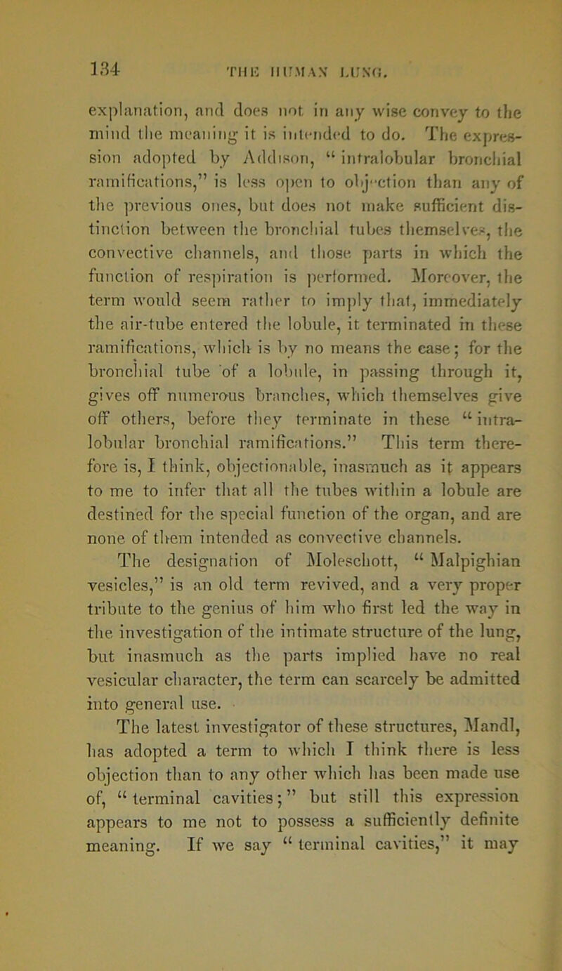 explanation, and does not in any wise convey to the mind the meaning' it is intended to do. The expres- sion adopted by Addison, “ intralobular bronchial ramifications,” is less o])cn to objection than any of the previous ones, but does not make sufficient dis- tinction between the bronchial tubes themselves, the convective channels, and those parts in which the function of respiration is performed. Moreover, the term would seem rather to imply that, immediately the air-tube entered the lobule, it terminated in these ramifications, which is by no means the case; for the bronchial tube of a lobule, in passing through it, gives off numerous branches, which themselves give off others, before they terminate in these “ intra- lobular bronchial ramifications.” This term there- fore is, I think, objectionable, inasmuch as if appears to me to infer that all the tubes within a lobule are destined for the special function of the organ, and are none of them intended as convective channels. The designation of Moleschott, “ Malpighian vesicles,” is an old term revived, and a very proper tribute to the genius of him who first led the way in the investigation of the intimate structure of the lung, but inasmuch as the parts implied have no real vesicular character, the term can scarcely be admitted into general use. The latest investigator of these structures, Mandl, has adopted a term to which I think there is less objection than to any other which has been made use of, “terminal cavities;” but still this expression appears to me not to possess a sufficiently definite meaning. If we say “ terminal cavities,” it may