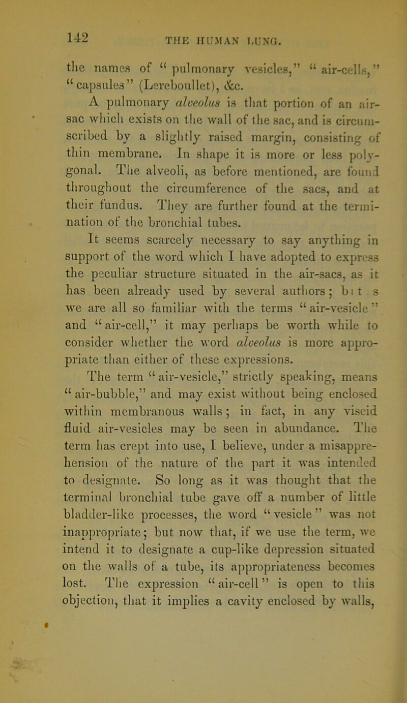 the names of 14 pulmonary vesicles,” 44 air-cells,” “capsules” (Lercboullet), &c. A pulmonary alveolus is that portion of an air- sac which exists on the wall of the sac, and is circum- scribed by a slightly raised margin, consisting of thin membrane. In shape it is more or less poly- gonal. The alveoli, as before mentioned, are found throughout the circumference of the sacs, and at their fundus. They are further found at the termi- nation of the bronchial lubes. It seems scarcely necessary to say anything in support of the word which I have adopted to express the peculiar structure situated in the air-sacs, as it has been already used by several authors; bit s we are all so familiar with the terms 44 air-vesicle ” and “air-cell,” it may perhaps be worth while to consider whether the word alveolus is more appro- priate than either of these expressions. The term 44 air-vesicle,” strictly speaking, means 44 air-bubble,” and may exist without being enclosed within membranous walls; in fact, in any viscid fluid air-vesicles may be seen in abundance. The term has crept into use, I believe, under a misappre- hension of the nature of the part it was intended to designate. So long as it was thought that the terminal bronchial tube gave off a number of little bladder-like processes, the word “ vesicle ” was not inappropriate; but now that, if we use the term, we intend it to designate a cup-like depression situated on the walls of a tube, its appropriateness becomes lost. The expression “air-cell” is open to this objection, that it implies a cavity enclosed by walls,