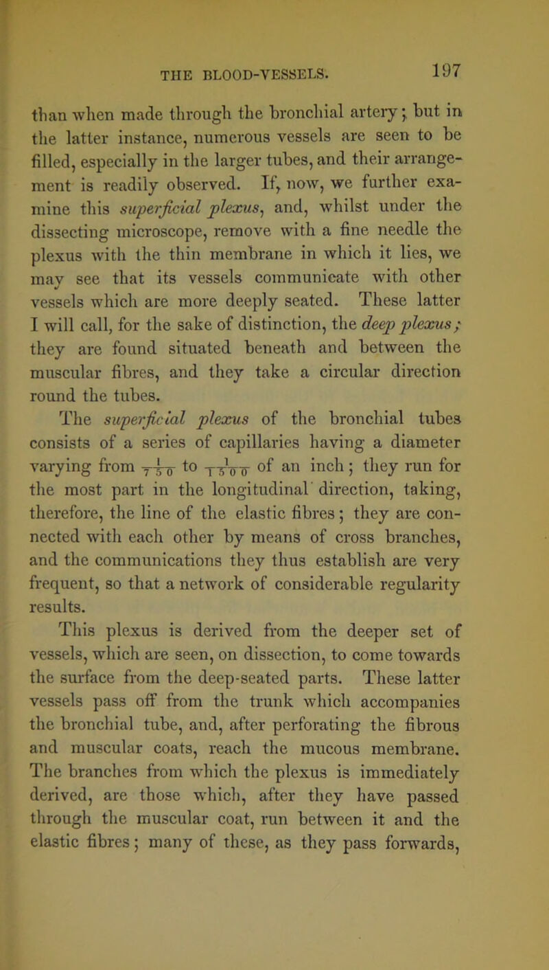 than when made through the bronchial artery; but in the latter instance, numerous vessels are seen to be filled, especially in the larger tubes, and their arrange- ment is readily observed. If, now, we further exa- mine this superficial plexus, and, whilst under the dissecting microscope, remove with a fine needle the plexus with the thin membrane in which it lies, we mav see that its vessels communicate with other •/ vessels which are more deeply seated. These latter I will call, for the sake of distinction, the deep plexus; they are found situated beneath and between the muscular fibres, and they take a circular direction round the tubes. The superficial plexus of the bronchial tubes consists of a series of capillaries having a diameter varying from t° nnnr °f an inch ; they run for the most part in the longitudinal direction, taking, therefore, the line of the elastic fibres; they are con- nected with each other by means of cross branches, and the communications they thus establish are very frequent, so that a network of considerable regularity results. This plexus is derived from the deeper set of vessels, which are seen, on dissection, to come towards the surface from the deep-seated parts. These latter vessels pass off from the trunk which accompanies the bronchial tube, and, after perforating the fibrous and muscular coats, reach the mucous membrane. The branches from which the plexus is immediately derived, are those which, after they have passed through the muscular coat, run between it and the elastic fibres; many of these, as they pass forwards,