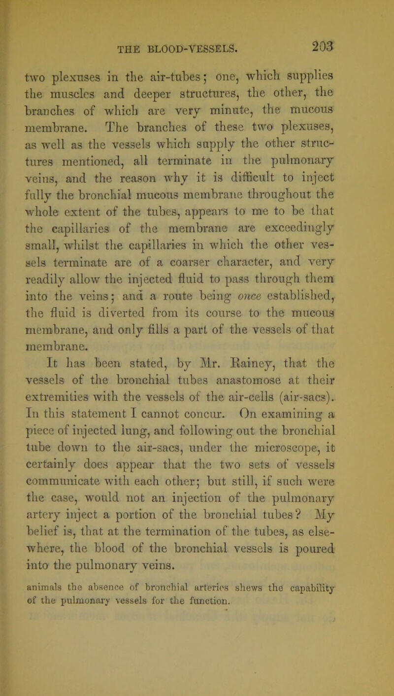 two plexuses in the air-tubes; one, which supplies the muscles and deeper structures, the other, the branches of which are very minute, the mucous membrane. The branches of these two plexuses, as well as the vessels which supply the other struc- tures mentioned, all terminate in the pulmonary veins, and the reason why it is difficult to inject fully the bronchial mucous membrane throughout the whole extent of the tubes, appears to me to be that the capillaries of the membrane are exceedingly small, whilst the capillaries in which the other ves- sels terminate are of a coarser character, and very readily allow the injected fluid to pass through them into the veins; and a route being once established, the fluid is diverted from its course to the mucous membrane, and only fills a part of the vessels of that membrane. It has been stated, by Mr. Rainey, that the vessels of the bronchial tubes anastomose at their extremities with the vessels of the air-cells (air-sacs). In this statement I cannot concur. On examining a piece of injected lung, and following out the bronchial tube down to the air-sacs, under the microscope, it certainly does appear that the two sets of vessels communicate with each other; but still, if such were the case, would not an injection of the pulmonary artery inject a portion of the bronchial tubes? My belief is, that at the termination of the tubes, as else- where, the blood of the bronchial vessels is poured into the pulmonary veins. animals the absence of bronchial arteries shews the capability of the pulmonary vessels for the function.