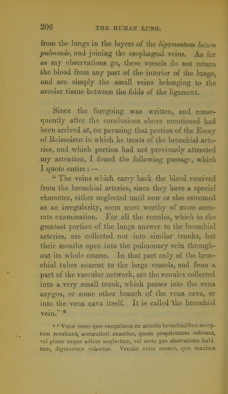 from the lungs in the layers of the ligamentwn latum pulmonis, and joining the esophageal veins. As far as my observations go, these vessels do not return the blood from any part of the interior of the lungs, and are simply the small veins belonging to the areolar tissue between the folds of the ligament. Since the foregoing was written, and conse- quently after the conclusions above mentioned had been arrived at, on perusing that portion of the Essay of Reisseisen in which he treats of the bronchial arte- ries, and which portion had not previously attracted my attention, I found the following passage, which I quote entire: — “ The veins which carry back the blood received from the bronchial arteries, since they have a special character, either neglected until now or else esteemed as an irregularity, seem most worthy of more accu- rate examination. For all the venules, which in the greatest portion of the lungs answer to the bronchial arteries, arc collected not into similar trunks, but their mouths open into the pulmonary vein through- out its whole course. In that part only of the bron- chial tubes nearest to the large vessels, and from a part of the vascular network, are the venules collected into a very small trunk, which passes into the vena azygos, or some other branch of the vena cava, or into the vena cava itself. It is called 'the bronchial vein.” * * “Vente nunc qnne aanguinem ex arteriis bronchialibus aerrp- tum revehunt, accuratiori examine, quum proprietatem referent, vel plane usque adhuc neglectam, vel certe pro aberratione liabi tarn, dignissimse viclentur. Venulie euim omnes, qua; maxima