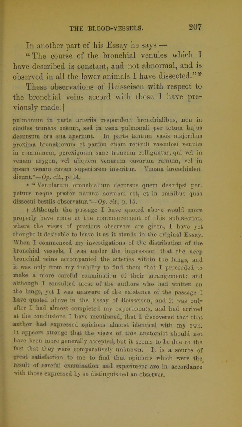 In another part of his Essay he says — u The course of the bronchial venules which I have described is constant, and not abnormal, and is observed in all the lower animals I have dissected.”* These observations of Reisseisen with respect to the bronchial veins accord with those I have pre- viously made.t pnlmonvtm in parte arteriis respondent bronebialibus, non in similes truneos coeunt, sed in vena pulmonali per totum hujus decursum ora sua aperiunt. In parte tantum vasis majoribus proxinia bronohiorum et pavtim etiam retiouli vasculosi venulas in comnranem, perexigunm sane truncum collignntur, qui vel in venam azygon, vel aliquem venarum cavarum raraum, vel in ipsam venam cavam superiorem inseritur. Venam broncltialem dicunt.”—Op. cit., p. 14. * “ Venularum oronebialium decursus quern descripsi per- petuus neque prater nature norraam est, et in omnibus quas dissecui bestiis observatur.”—Op. cit., p. 15. + Although the passage I have quoted above would more properly have come at the commencement of this sub-section, where the views of previous observers are given, I have yet thought it desirable to leave it as it stands in the original Essay. When I commenced my investigations of the distribution of the bronchial vessels, I was uuder the impression that the deep bronchial veins accompanied the arteries within the lungs, and it was only from my inability to find them that I proceeded to make a more careful examination of their arrangement; and although I consulted most of the authors who had written on the lungs, yet I was unaware of the existence of the passage I have quoted above in the Essay of Reisseisen, and it was only after I had almost completed my experiments, and had arrived at the conclusions I have mentioned, that I discovered that that author had expressed opinions almost identical with my own. It appears strange that the views of this anatomist should not have been more generally accepted, but it seems to be due to the fact that they were comparatively unknown. It is a source of great satisfaction to me to find that opinions which were the result of careful examination and experiment are in accordance with those expressed by so distinguished an observer.