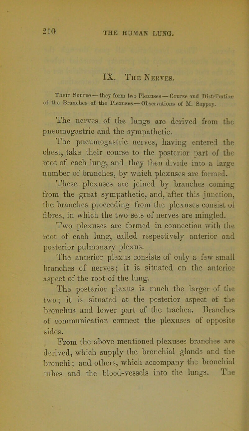 IX. The Nerves. Their Source — they form two Plexuses — Course and Distribution of the Branches of the Plexuses — Observations of M. Sappc-y. The nerves of the lungs are derived from the pneumogastric and the sympathetic. The pneumogastric nerves, having entered the chest, take their course to the posterior part of the root of each lung, and they then divide into a large number of branches, by which plexuses are formed. These plexuses are joined by branches coming from the great sympathetic, and, after this junction, the branches proceeding from the plexuses consist ot fibres, in which the two sets of nerves are mingled. Two plexuses are formed in connection with the root of each lung, called respectively anterior and posterior pulmonary plexus. The anterior plexus consists of only a few small branches of nerves; it is situated on the anterior aspect of the root of the lung. The posterior plexus is much the larger of the two; it is situated at the posterior aspect of the bronchus and lower part of the trachea. Branches of communication connect the plexuses of opposite sides. From the above mentioned plexuses branches are derived, which supply the bronchial glands and the bronchi; and others, which accompany the bronchial tubes and the blood-vessels into the lungs. The