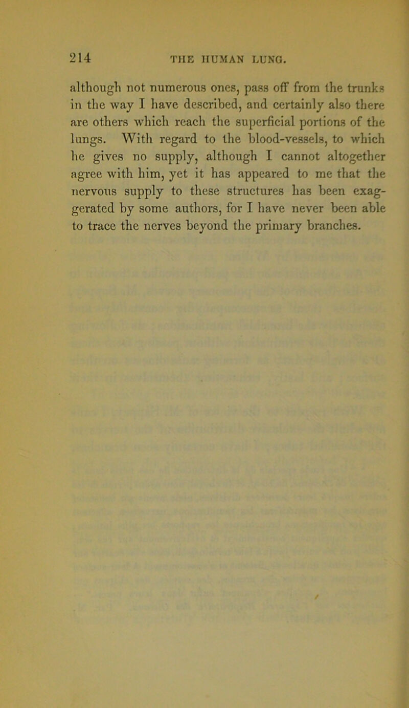 although not numerous ones, pass off from the trunks in the way I have described, and certainly also there are others which reach the superficial portions of the lungs. With regard to the blood-vessels, to which he gives no supply, although I cannot altogether agree with him, yet it has appeared to me that the nervous supply to these structures has been exag- gerated by some authors, for I have never been able to trace the nerves beyond the primary branches.