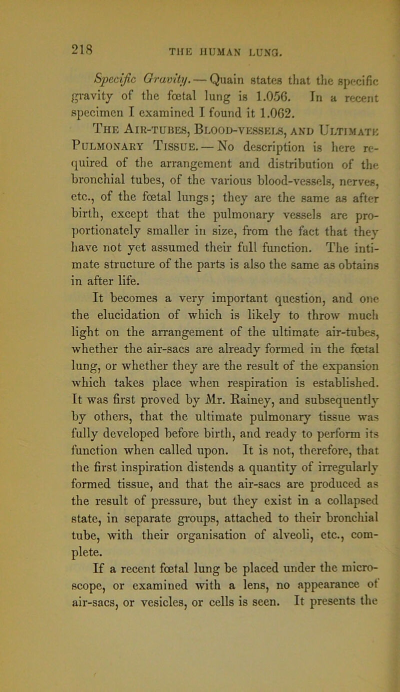 Specific Gravity. — Quain states that the specific gravity of the foetal lung is 1.056. In a recent specimen I examined I found it 1.062. The Air-tubes, Blood-vessels, and Ultimate Pulmonary Tissue. — No description is here re- quired of the arrangement and distribution of the bronchial tubes, of the various blood-vessels, nerves, etc., of the foetal lungs; they are the same as after birth, except that the pulmonary vessels are pro- portionately smaller in size, from the fact that they have not yet assumed their full function. The inti- mate structure of the parts is also the same as obtains in after life. It becomes a very important question, and one the elucidation of which is likely to throw much light on the arrangement of the ultimate air-tubes, whether the air-sacs are already formed in the foetal lung, or whether they are the result of the expansion which takes place when respiration is established. It was first proved by Mr. Bainey, and subsequently by others, that the ultimate pulmonary tissue was fully developed before birth, and ready to perform its function when called upon. It is not, therefore, that the first inspiration distends a quantity of irregularly formed tissue, and that the air-sacs are produced as the result of pressure, but they exist in a collapsed state, in separate groups, attached to their bronchial tube, with their organisation of alveoli, etc., com- plete. If a recent foetal lung be placed under the micro- scope, or examined with a lens, no appearance ot air-sacs, or vesicles, or cells is seen. It presents the