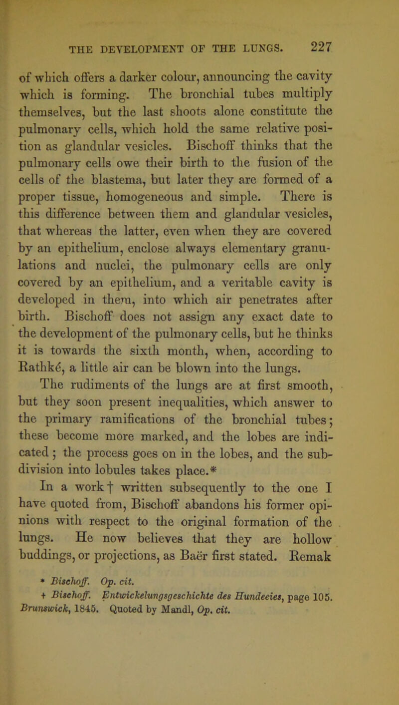 of which offers a darker colour, announcing the cavity which is forming. The bronchial tubes multiply themselves, but the last shoots alone constitute the pulmonary cells, which hold the same relative posi- tion as glandular vesicles. Bischoff thinks that the pulmonary cells owe their birth to the fusion of the cells of the blastema, but later they are formed of a proper tissue, homogeneous and simple. There is this difference between them and glandular vesicles, that whereas the latter, even when they are covered by an epithelium, enclose always elementary granu- lations and nuclei, the pulmonary cells are only covered by an epithelium, and a veritable cavity is developed in them, into which air penetrates after birth. Bischoff does not assign any exact date to the development of the pulmonary cells, but he thinks it is towards the sixth month, when, according to Bathkd, a little air can be blown into the lungs. The rudiments of the lungs are at first smooth, but they soon present inequalities, which answer to the primary ramifications of the bronchial tubes; these become more marked, and the lobes are indi- cated ; the process goes on in the lobes, and the sub- division into lobules takes place. * In a workf written subsequently to the one I have quoted from, Bischoff abandons his former opi- nions with respect to the original formation of the lungs. He now believes that they are hollow buddings, or projections, as Baer first stated. Remak * Bischoff. Op. cit. + Bischoff. Entwickelungsgeschichte des Hundeeies, page 105. Brunswick, 1845. Quoted by Mandl, Op. cit.