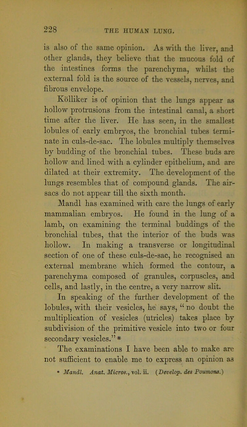 is also of the same opinion. As with the liver, and other glands, they believe that the mucous fold of the intestines forms the parenchyma, whilst the external fold is the source of the vessels, nerves, and fibrous envelope. Kolliker is of opinion that the lungs appear as hollow protrusions from the intestinal canal, a short time after the liver. He has seen, in the smallest lobules of early embryos, the bronchial tubes termi- nate in culs-de-sac. The lobules multiply themselves by buckling of the bronchial tubes. These buds are hollow and lined with a cylinder epithelium, and are dilated at their extremity. The development of the lungs resembles that of compound glands. The air- sacs do not appear till the sixth month. Mandl has examined with care the lungs of early mammalian embryos. He found in the lung of a lamb, on examining the terminal buddings of the bronchial tubes, that the interior of the buds was hollow. In making a transverse or longitudinal section of one of these culs-de-sac, he recognised an external membrane which formed the contour, a parenchyma composed of granules, corpuscles, and cells, and lastly, in the centre, a very narrow slit. In speaking of the further development of the lobules, with their vesicles, he says, “ no doubt the multiplication of vesicles (utricles) takes place by subdivision of the primitive vesicle into two or four secondary vesicles.”* The examinations I have been able to make are not sufficient to enable me to express an opinion as * Mandl. Anat. Micros., vol. ii. (Develop. des Poumcms.)