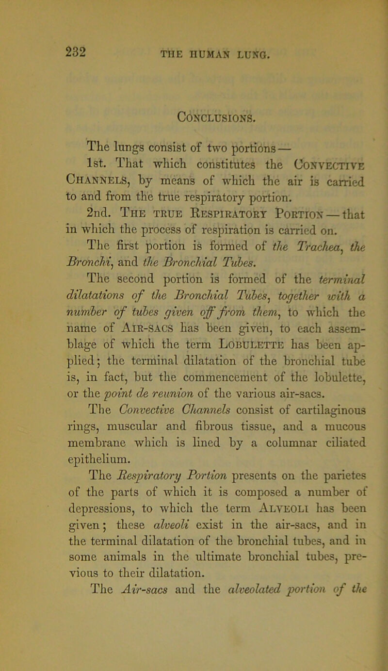 Conclusions. The lungs consist of two portions — 1st. That which constitutes the Convective Channels, by means of which the air is carried to and from the true respiratory portion. 2nd. The true Kespiratory Portion — that in which the process of respiration is carried on. The first portion is formed of the Trachea, the Bronchi, and the Bronchial Tubes. The second portion is formed of the terminal dilatations of the Bronchial Tubes, together with a number of tubes given off f-om them, to which the name of Air-SACS has been given, to each assem- blage of which the term Lobulette has been ap- plied; the terminal dilatation of the bronchial tube is, in fact, but the commencement of the lobulette, or the point de reunion of the various air-sacs. The Convective Channels consist of cartilaginous rings, muscular and fibrous tissue, and a mucous membrane which is lined by a columnar ciliated epithelium. The Respiratory Bortion presents on the parietes of the parts of which it is composed a number of depressions, to which the term Alveoli has been given; these alveoli exist in the air-sacs, and in the terminal dilatation of the bronchial tubes, and in some animals in the ultimate bronchial tubes, pre- vious to their dilatation. The Air-sacs and the alveolated portion of the