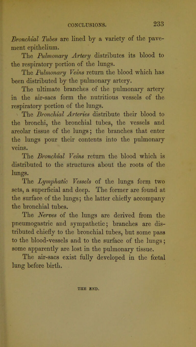 CONCLUSIONS. Bronchial Tubes are lined by a variety of the pave- ment epithelium. The Pulmonary Artery distributes its blood to the respiratory portion of the lungs. The Pulmonary Veins return the blood which has been distributed by the pulmonary artery. The ultimate branches of the pulmonary artery in the air-sacs form the nutritious vessels of the respiratory portion of the lungs. The Bronchial Arteries distribute their blood to the bronchi, the bronchial tubes, the vessels and areolar tissue of the lungs; the branches that enter the lungs pour their contents into the pulmonary veins. The Bronchial Veins return the blood which is distributed to the structures about the roots of the lungs. The Lymphatic Vessels of the lungs form two sets, a superficial and deep. The former are found at the surface of the lungs; the latter chiefly accompany the bronchial tubes. The Nerves of the lungs are derived from the pneumogastric and sympathetic; branches are dis- tributed chiefly to the bronchial tubes, but some pass to the blood-vessels and to the surface of the lungs; some apparently are lost in the pulmonary tissue. The air-sacs exist fully developed in the foetal lung before birth. THE END.