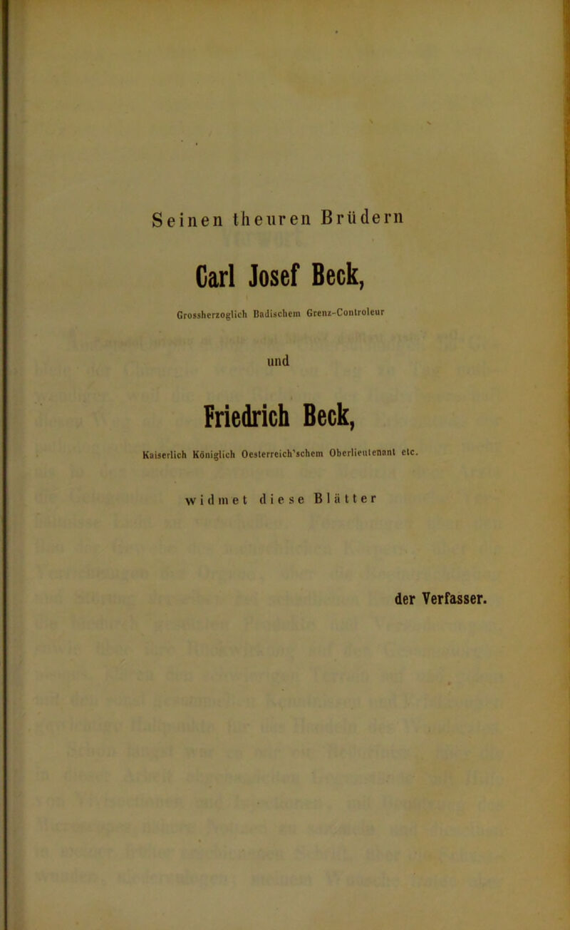 Seinen thenren Brüdern Garl Josef Beck, Grossherzoglich Badischem Grenz-Conlroleur und Friedrich Beck, Kaiserlich Königlich Ocslerreich'schem Oberlieutenant etc. widmet diese Blätter der Verfasser.