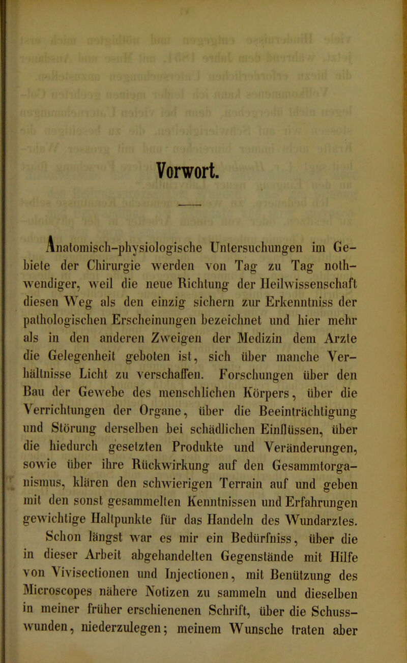 Vorwort. Anatomisch-physiologische Untersuchungen im Ge- biete der Chirurgie werden von Tag zu Tag nolh- wendiger, weil die neue Richtung der Heilwissenschaft diesen Weg als den einzig sichern zur Erkenntniss der pathologischen Erscheinungen bezeichnet und hier mehr als in den anderen Zweigen der Medizin dem Arzte die Gelegenheit geboten ist, sich über manche Ver- hältnisse Licht zu verschaffen. Forschungen über den Bau der Gewebe des menschlichen Körpers, über die Verrichtungen der Organe, über die Beeinträchtigung und Störung derselben bei schädlichen Einflüssen, über die hiedurch gesetzten Produkte und Veränderungen, sowie über ihre Rückwirkung auf den Gesammtorga- nismus, klären den schwierigen Terrain auf und geben mit den sonst gesammelten Kenntnissen und Erfahrungen gewichtige Haltpunkte für das Handeln des Wundarztes. Schon längst war es mir ein Bedürfnis, über die in dieser Arbeit abgehandelten Gegenstände mit Hilfe von Vivisectionen und Injectionen, mit Benützung des Microscopes nähere Notizen zu sammeln und dieselben in meiner früher erschienenen Schrift, über die Schuss- wunden, niederzulegen; meinem Wunsche traten aber