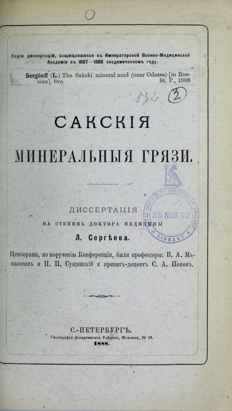 о Серія диссертацій, защищавшихся въ Императорской Военно-Медицинской Академіи въ 1887—1888 академическомъ году.  ЗегДёейР (Ь.) ТЬе Вакэкі тіпегаі тисі (пеаг Оііейва) [іп Еиз- і 8Іап], 8ѵо. 8^- Р-) 1888 САК с КІЯ МИНЕРАЛЬНЫЯ ГРЯЗИ.; ДИССЕРТАЦІЯ НА СТЕПЕНЬ ДОКТОРА^МЕДИ Л. Сергѣева. Цензорами, по порученію Конференціи, были профессоры: В. А. Ма- нассеинъ и П. П. Сущинскій и нриватъ-доцентъ С. А. Поновъ. С.-ПЕТЕРБУРГЪ. Типографія Департамента Удѣловъ, Моховая, Л? 36. V, 1888.