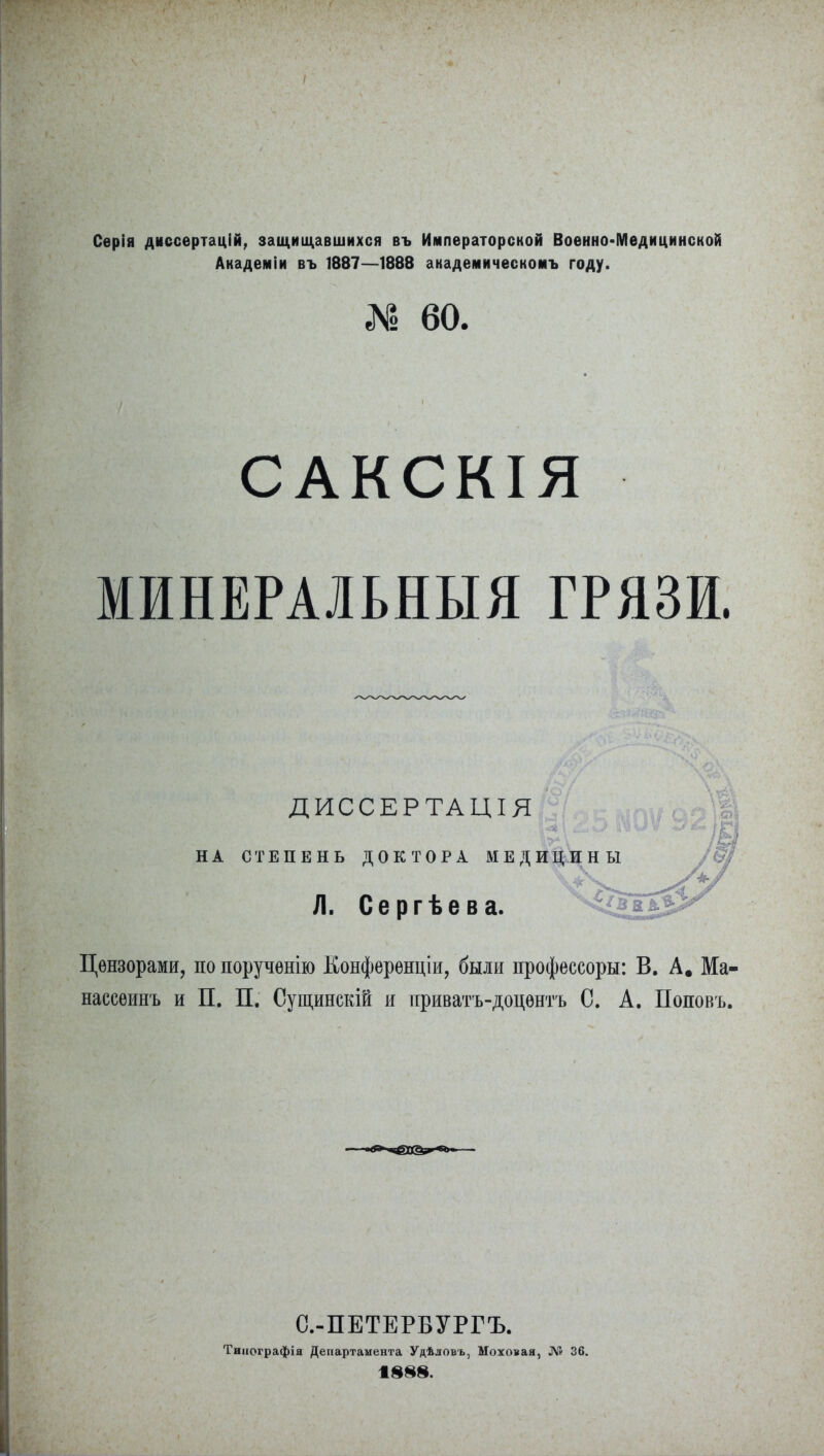 Серія диссертацій, защищавшихся въ Императорской Военно-Медицинской Академіи въ 1887—1888 академическомъ году. № 60. / САКСКІЯ МИНЕРАЛЬНЫЯ ГРЯЗИ. ДИССЕРТАЦІЯ НА СТЕПЕНЬ ДОКТОРА МЕДИЦИНЫ Л. Сергѣева. Цензорами, по порученію Конференціи, были профессоры: В. А, Ма- нассеинъ и П. П. Оущинскій и приватъ-доцентъ С. А. Поповъ. С.-ПЕТЕРБУРГЪ. Типографія Департамента Удѣловъ, Моховая, Л*» 36.