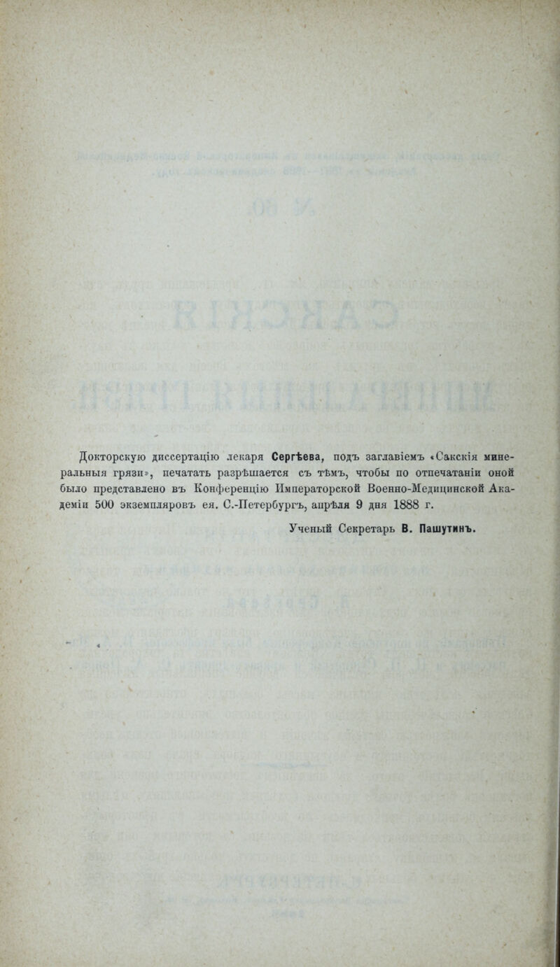 Докторскую диссертацію лекаря Сергѣева, подъ заглавіемъ «Сакскія мине- ральныя грязи», печатать разрѣшается съ тѣмъ, чтобы по отпечатаніи оной было представлено въ Конференцію Императорской Военно-Медицинской Ака- деміи 500 экземпляровъ ея. С.-Петербургъ, апрѣля 9 дня 1888 г. Ученый Секретарь В. Пашутинъ.