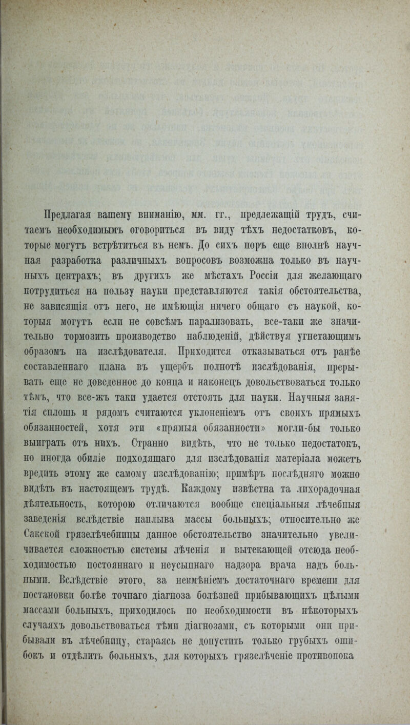 Предлагая вашему вниманію, мм. гг., предлежащій трудъ, счи- таемъ необходимымъ оговориться въ виду тѣхъ недостатковъ, ко- торые могутъ встрѣтиться въ немъ. До сихъ поръ еще вполнѣ науч- ная разработка различныхъ вопросовъ возможна только въ науч- ныхъ центрахъ; въ другихъ же мѣстахъ Россіи для желающаго потрудиться на пользу науки представляются такія обстоятельства, не зависящія отъ него, не имѣющія ничего общаго съ наукой, ко- торыя могутъ если не совсѣмъ парализовать, все-таки я;е значи- тельно тормозить производство наблюденій, дѣйствуя угнетающимъ образомъ на изслѣдователя. Приходится отказываться отъ ранѣе составленнаго плана въ ущербъ полнотѣ изслѣдованія, преры- вать еще не доведенное до конца и наконецъ довольствоваться только тѣмъ, что все-жъ таки удается отстоять для науки. Научныя заня- тія сплошь и рядомъ считаются уклоненіемъ отъ своихъ прямыхъ обязанностей, хотя эти «прямыя обязанности» могли-бы только выиграть отъ нихъ. Странно видѣть, что не только недостатокъ, но иногда обиліе подходящаго для изслѣдованія матеріала можетъ вредить этому же самому изслѣдованію; примѣръ послѣдняго можно видѣть въ настоящемъ трудѣ. Каждому извѣстна та лихорадочная дѣятельность, которою отличаются вообще спеціальныя лѣчебныя заведенія вслѣдствіе наплыва массы больныхъ; относите.іьно же Сакской грязелѣчебницы данное обстоятельство значительно увели- чивается сложностью системы лѣченія и вытекающей отсюда необ- ходимостью постояннаго и неусыпнаго надзора врача надъ бо.іь- ными. Вслѣдствіе этого, за неимѣніемъ достаточнаго времени для постановки болѣе точнаго діагноза болѣзней прибывающихъ цѣлыми массами больныхъ, приходилось по необходимости въ нѣкоторыхъ случаяхъ довольствоваться тѣми діагнозами, съ которыми они при- бывали въ лѣчебницу, стараясь не допустить только грубыхъ оши- бокъ и отдѣлить больныхъ, для которыхъ грязе.іѣченіе противопока