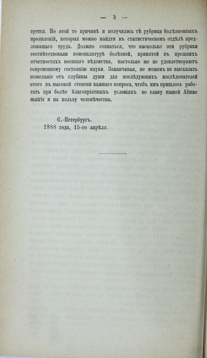 зуется. По этой то причинѣ и получились тѣ рубрики болѣзненныхъ проявленій, которыя можно найдти въ статистическомъ отдѣлѣ пред- лежащаго труда. Должно сознаться, что насколько эти рубрики соотвѣтствовали номенклатурѣ болѣзней, принятой въ прежнихъ отчетностяхъ военнаго вѣдомства, настолько же не удовлетворяютъ современному состоянію науки. Заканчивая, не можемъ не высказать пожеланіе отъ глубины души для послѣдующихъ изслѣдователей этого въ высокой степени важнаго вопроса, чтобъ имъ пришлось рабо- тать при болѣе благопріятныхъ условіяхъ во славу нашей Аішае таМз и на пользу человѣчества. С.-Петербургъ. 1888 года, 15-го апрѣля.