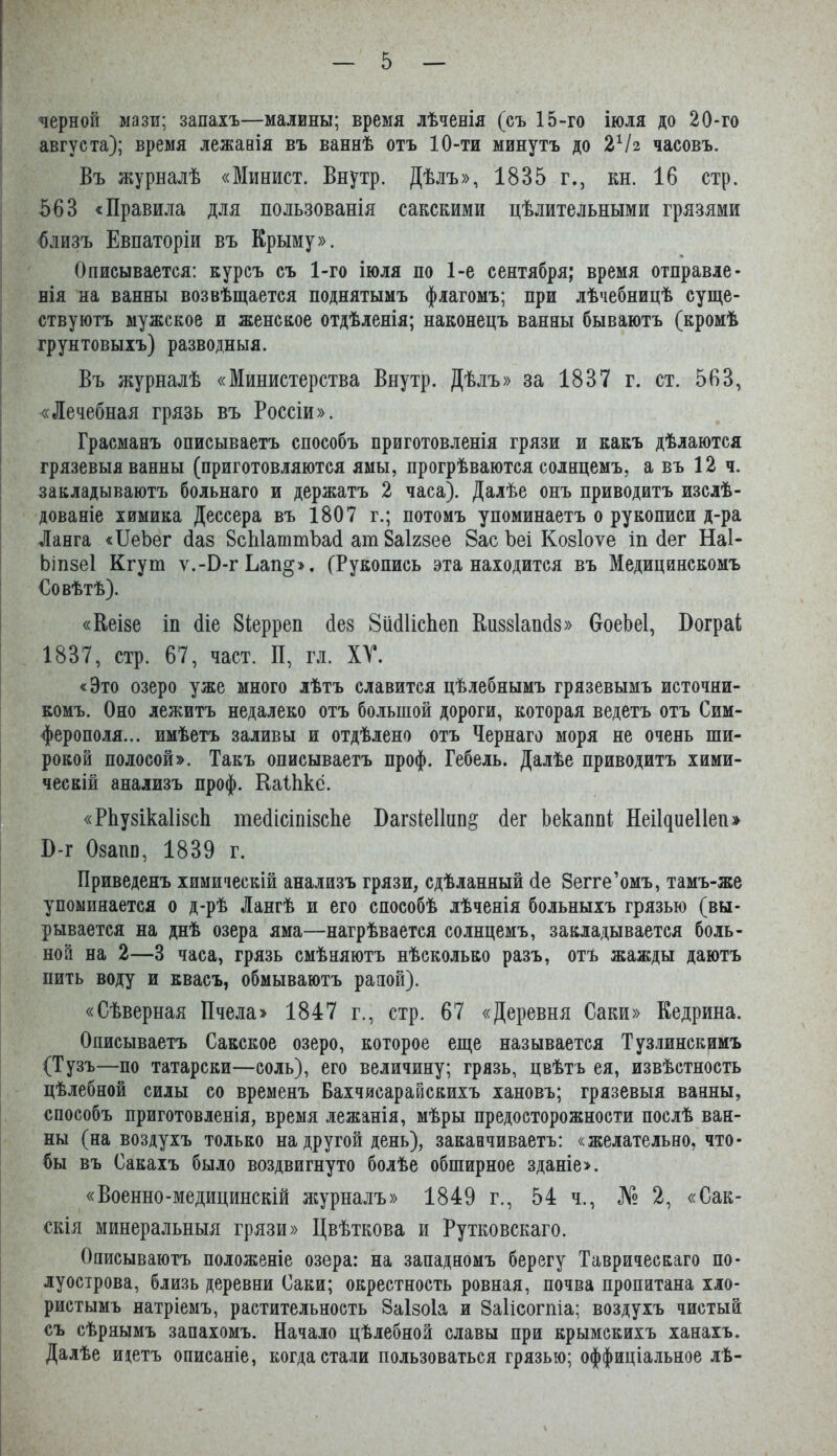 черной мази; запахъ—малины; время лѣченія (съ 15-го іюля до 20*го августа); время лежааія въ ваннѣ отъ 10-ти минутъ до 2Ѵг часовъ. Въ журналѣ «Минист. Внутр. Дѣлъ», 1835 г., кн. 16 стр. 563 «Правила для пользованія сакскими цѣлительными грязями близъ Евпаторіи въ Крыму». Описывается: курсъ съ 1-го іюля по 1-е сентября; время отправле- нія на ванны возвѣщается поднятымъ флагомъ; при лѣчебницѣ суще- ствуютъ мужское и женское отдѣленія; наконецъ ванны бываютъ (кромѣ грунтовыхъ) разводныя. Въ журналѣ «Министерства Внутр. Дѣлъ» за 1837 г. ст. 563, «Лечебная грязь въ Россіи». Грасманъ описываетъ способъ приготовленія грязи и какъ дѣлаются грязевыя ванны (приготовляются ямы, прогрѣваются солнцемъ, а въ 12 ч. закладываютъ больнаго и держатъ 2 часа). Далѣе онъ приводитъ изслѣ- дованіе химика Дессера въ 1807 г.; потомъ упоминаетъ о рукописи д-ра Ланга «ІІеЪег Лаз 8сЫаттЪа(і ат Заігзее Вас Ъеі Козіоѵе іп Лег Наі- Ьіпзеі Кгут ѵ.-В-гЬап§». (Рукопись эта находится въ Медицинскомъ Совѣтѣ). «Кеізе іи біе Зіерреп без ВибИсЬеп Киззіапбз» ОоеЬеІ, ВограІ; 1837, стр. 67, част. П, гл. ХУ. «Это озеро уже много лѣтъ славится цѣлебнымъ грязевымъ источни- комъ. Оно лежитъ недалеко отъ большой дороги, которая ведетъ отъ Сим- ферополя... имѣетъ заливы и отдѣлено отъ Чернаго моря не очень ши- рокой полосой». Такъ описываетъ проф. Гебель. Далѣе приводитъ хими- ческій анализъ проф. Каііікё. «РЬузікаІізсЬ тебісіпізсЬе Вагзіеіінп^ бег Ьекапні НеіЦиеІІеп» В-г Озагш, 1839 г. Приведенъ химическій анализъ грязи, сдѣланный бе Зегге’омъ, тамъ-же упоминается о д-рѣ Лангѣ и его способѣ лѣченія больныхъ грязью (вы- рывается на днѣ озера яма—нагрѣвается солнцемъ, закладывается боль- ной на 2—3 часа, грязь смѣняютъ нѣсколько разъ, отъ жажды даютъ пить воду и квасъ, обмываютъ рапой). «Сѣверная Пчела> 1847 г., стр. 67 «Деревня Саки» Кедрина. Описываетъ Сакское озеро, которое еще называется Тузлинскимъ (Тузъ—по татарски—соль), его величину; грязь, цвѣтъ ея, извѣстность цѣлебной силы со временъ Бахчисарайскихъ хановъ; грязевыя ванны, способъ приготовленія, время лежанія, мѣры предосторожности послѣ ван- ны (на воздухъ только на другой день), заканчиваетъ: «желательно, что- бы въ Сакахъ было воздвигнуто болѣе обширное зданіе». «Военно-медицинскій ясурналъ» 1849 г., 54 ч., № 2, «Сак- скія минеральныя грязи» Цвѣткова и Рутковскаго. Описываютъ положеніе озера: на западномъ берегу Таврическаго по- луострова, близь деревни Саки; окрестность ровная, почва пропитана хло- ристымъ натріемъ, растительность Заізоіа и Заіісогпіа; воздухъ чистый съ сѣрнымъ запахомъ. Начало цѣлебной славы при крымскихъ ханахъ. Далѣе ищтъ описаніе, когда стали пользоваться грязью; оффиціальное лѣ-