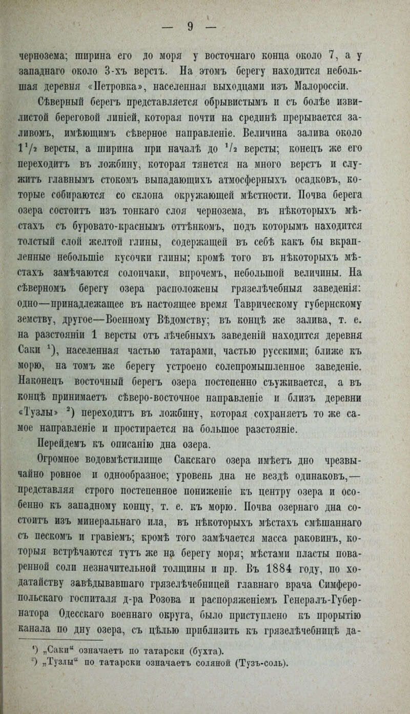 чернозема; ширина его до моря у восточнаго конца около 7, а у западнаго около 3-хъ верстъ. На этомъ берегу находится неболь- шая деревня «Петровка», населенная выходцами изъ Малороссіи. Сѣверный берегъ представляется обрывистымъ и съ болѣе изви- листой береговой линіей, которая почти на срединѣ прерывается за- ливомъ, имѣющимъ сѣверное направленіе. Величина залива около 172 версты, а ширина при началѣ до Ч2 версты; конецъ же его переходитъ въ ложбину, которая тянется на много верстъ и слу- житъ главнымъ стокомъ выпадающихъ атмосферныхъ осадковъ, ко- торые собираются со склона окружающей мѣстности. Почва берега озера состоитъ изъ тонкаго слоя чернозема, въ нѣкоторыхъ мѣ- стахъ съ буровато-краснымъ оттѣнкомъ, подъ которымъ находится толстый слой желтой глины, содерлшщей въ себѣ какъ бы вкрап- ленные небольшіе кусочки глины; кромѣ того въ нѣкоторыхъ мѣ- стахъ замѣчаются солончаки, впрочемъ, небольшой величины. На сѣверномъ берегу озера расположены грязелѣчебныя заведенія: одно—принадлежащее въ настоящее время Таврическому губернскому земству, другое—Военному Вѣдомству; въ концѣ же залива, т. е. на разстояніи 1 версты отъ лѣчебныхъ заведеній находится деревня Саки населенная частью татарами, частью русскими; ближе къ морю, на томъ }ке берегу устроено солепромышленное заведеніе. Наконецъ восточный берегъ озера постепенно съуживается, а въ концѣ принимаетъ сѣверо-восточное направленіе и близъ деревни «Тузлы» 7 переходитъ въ лоясбину, которая сохраняетъ тоже са- мое направленіе и простирается на большое разстояніе. Перейдемъ къ описанію дна озера. Огромное водовмѣстилище Сакскаго озера имѣетъ дно чрезвы- чайно ровное и однообразное; уровень дна не вездѣ одинаковъ,— представляя строго постепенное пониженіе къ центру озера и осо- бенно къ западному концу, т. е. къ морю. Почва озернаго дна со- стоитъ изъ минеральнаго ила, въ нѣкоторыхъ мѣстахъ смѣшаннаго съ пескомъ и гравіемъ; кромѣ того замѣчается масса раковинъ, ко- торыя встрѣчаются тутъ же на берегу моря; мѣстами пласты пова- ренной соли незначительной толщины и пр. Въ 1884 году, по хо- датайству завѣдывавшаго грязелѣчебницей главнаго врача Симферо- польскаго госпиталя д-ра Розова и распоряженіемъ Генералъ-Губер- натора Одесскаго военнаго округа, было приступлено къ прорытію канала по дну озера, съ цѣлью приблизить къ грязелѣчебницѣ да- 0 „Саки“ означаетъ по татарски (бухта). О 5,Тузлы“ по татарски означаетъ соляной (Тузъ-соль).