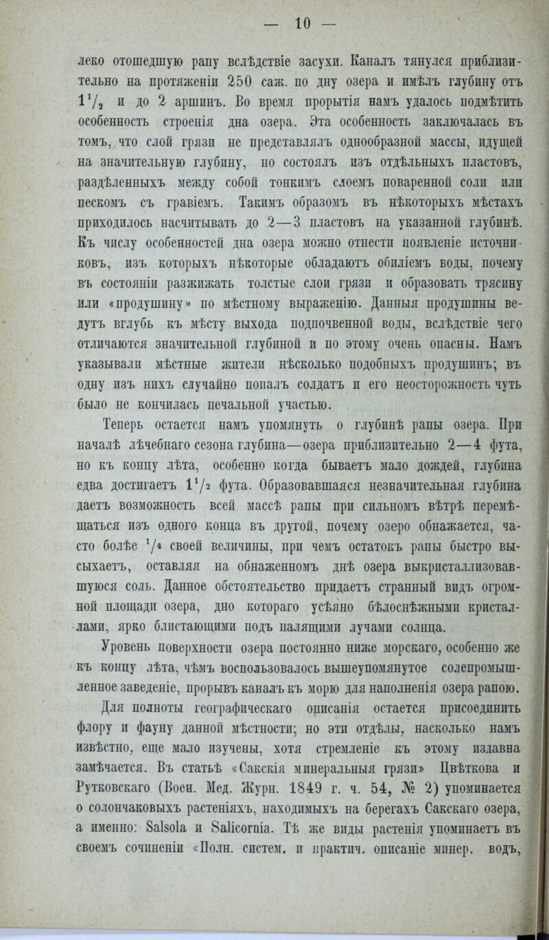 леко отошедшую рапу вслѣдствіе засухи. Каналъ тянулся приблизи- тельно на протяженіи 250 саж. по дну озера и имѣлъ глубину отъ 17г и до 2 аршинъ. Во время прорытія намъ удалось подмѣтить особенность строенія дна озера. Эта особенность заключалась въ томъ, что слой грязи не представлялъ однообразной массы, идущей на значительную глубину, но состоялъ изъ отдѣльныхъ пластовъ, раздѣленныхъ между собой тонкимъ слоемъ поваренной соли пли ■ пескомъ съ гравіемъ. Такимъ образомъ въ нѣкоторыхъ мѣстахъ -1 приходилось насчитывать до 2—3 пластовъ на указанной глубинѣ. 1 Къ числу особенностей дна озера можно отнести появленіе псточни- : ковъ, изъ которыхъ нѣкоторые обладаютъ обиліемъ воды, почему ] въ состояніи разжижать толстые слои грязи и образовать трясину ^ или «продушину» по мѣстному выраженію. Данныя продушины ве- дутъ вглубь къ мѣсту выхода подпочвенной воды, вслѣдствіе чего отличаются значительной глубиной и по этому очень опасны. Намъ указывали мѣстные жители нѣсколько подобныхъ продушинъ; въ одну изъ нихъ случайно попалъ солдатъ и его неосторожность чуть было не кончилась печальной участью. Теперь остается намъ упомянуть о глубинѣ рапы озера. При началѣ лѣчебнаго сезона глубина—озера приблизительно 2—4 фута, но къ концу лѣта, особенно когда бываетъ мало дождей, глубина І едва достигаетъ Ѵіч фута. Образовавшаяся незначительная глубина даетъ возможность всей массѣ рапы при сильномъ вѣтрѣ перемѣ- \ щаться изъ одного конца въ другой, почему озеро обнажается, ча- і сто болѣе 7* своей величины, при чемъ остатокъ рапы быстро вы- ) сыхаетъ, оставляя на обнаженномъ днѣ озера выкристаллизовав- > шуюся соль. Данное обстоятельство придаетъ странный видъ огром- ной площади озера, дно котораго усѣяно бѣлоснѣжными кристал- ' -лами, ярко блистающими подъ палящими лучами солнца. Уровень поверхности озера постоянно ниніе морскаго, особенно же - къ концу лѣта, чѣмъ воспользовалось вышеупомянутое солепромыш- ленное заведеніе, прорывъ каналъ къ морю для наполненія озера рапою. \ Для полноты географическаго описанія остается присоединить ! флору и фауну данной мѣстности; но эти отдѣлы, насколько намъ . извѣстно, еще мало изучены, хотя стремленіе къ этому издавна замѣчается. Въ статьѣ «Сакскія минеральныя грязи» Цвѣткова и - Рутковскаго (Воен. Мед. Журн. 1849 г. ч. 54, № 2) упоминается •• о солончаковыхъ растеніяхъ, находимыхъ на берегахъ Сакскаго озера, . а именно: Ваізоіа и 8а1ісогпіа. Тѣ же виды растенія упоминаетъ въ своемъ сочиненіи «Поли, систем, и практич. описаніе минер, водъ, . 1