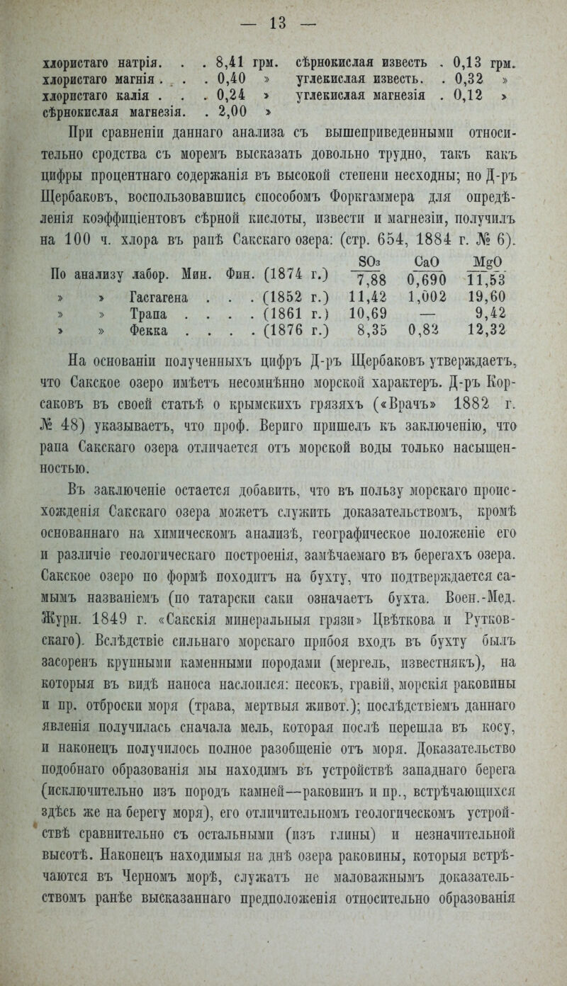 хлористаго натрія. . . 8,41 грм. сѣрнокислая известь , 0,13 грм. хлористаго магнія. , . .0,40 » углекислая известь. . 0,32 » хлористаго калія . . .0,24 > углекислая магнезія .0,12 > сѣрнокислая магнезія. . 2,00 > При сравненіи даннаго анализа съ вышеприведенными относи- тельно сродства съ моремъ высказать довольно трудно, такъ какъ цифры процентнаго содержанія въ высокой степени несходны; но Д-ръ Щербаковъ, воспользовавшись способомъ Форкгаммера для опредѣ- ленія коэффиціентовъ сѣрной кислоты, извести и магнезіи, получилъ на 100 ч. хлора въ рапѣ Сакскаго озера: (стр. 654, 1884 г. № 6). По анализу лабор. Мин. Фин. (1874 г.) 80з 7,88 СаО 0,690 М^О 11,53 » » Гасгагена . . . (1852 г.) 11,42 1,002 19,60 » » Трапа . . . . (1861 г.) 10,69 — 9,42 » » Фекка . . . . (1876 г.) 8,35 0,82 12,32 На основаніи полученныхъ цифръ Д-ръ Щербаковъ утверждаетъ, что Сакское озеро имѣетъ несомнѣнно морской характеръ. Д-ръ Кор- саковъ въ своей статьѣ о крымскихъ грязяхъ («Врачъ» 1882 г. № 48) указываетъ, что проф. Вериго пришелъ къ заключенію, что рапа Сакскаго озера отличается отъ морской воды только насыщен- ностью. Въ заключеніе остается добавить, что въ пользу морскаго проис- хожденія Сакскаго озера мол^етъ служить доказательствомъ, кромѣ основаннаго на химическомъ анализѣ, географическое положеніе его и различіе геологическаго построенія, замѣчаемаго въ берегахъ озера. Сакское озеро по формѣ походитъ на бухту, что подтверлідается са- мымъ названіемъ (по татарски саки означаетъ бухта. Воеы.-Мед. Журн. 1849 г. «Сакскія минеральныя грязи» Цвѣткова и Рутков- скаго). Вслѣдствіе сильнаго морскаго прибоя входъ въ бухту былъ засоренъ крупными каменными породами (мергель, известнякъ), на которыя въ видѣ наноса наслоился: песокъ, гравій, морскія раковины и пр. отброски моря (трава, мертвыя живот.); послѣдствіемъ даннаго явленія получилась сначала мель, которая послѣ перешла въ косу, и наконецъ получилось полное разобщеніе отъ моря. Доказательство подобнаго образованія мы находимъ въ устройствѣ западнаго берега (исключительно изъ породъ камней—раковинъ и пр., встрѣчающихся здѣсь же на берегу моря), его отличительномъ геологическомъ устрой- ствѣ сравнительно съ остальными (изъ глины) и незначительной высотѣ. Наконецъ находимыя на днѣ озера раковины, которыя встрѣ- чаются въ Черномъ морѣ, служатъ не маловажнымъ доказатель- ствомъ ранѣе высказаннаго предположенія относительно образованія