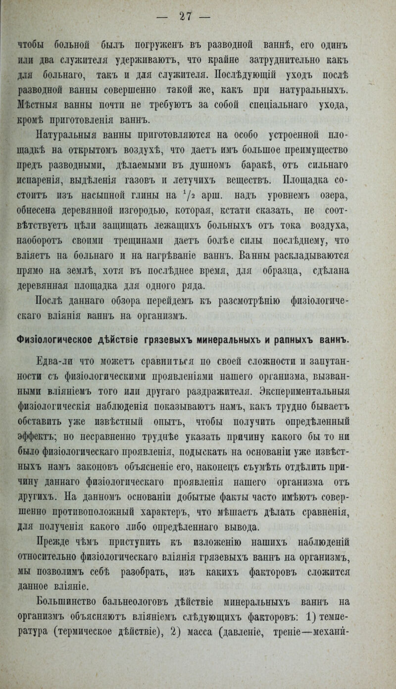 чтобы больной былъ погруженъ въ разводной ваннѣ, его одинъ или два слулштеля удерживаютъ, что крайне затруднительно какъ для больнаго, такъ и для служителя. Послѣдующій уходъ послѣ разводной ванны совершенно такой же, какъ при натуральныхъ. Мѣстныя ванны почти не требуютъ за собой спеціальнаго ухода, кромѣ приготовленія ваннъ. Натуральныя ванны приготовляются на особо устроенной пло- щадкѣ на открытомъ воздухѣ, что даетъ имъ большое преимущество предъ разводными, дѣлаемыми въ душномъ баракѣ, отъ сильнаго испаренія, выдѣленія газовъ и летучихъ веществъ. Площадка со- стоитъ изъ насыпной глины на 7^ з-рш. надъ уровнемъ озера, обнесена деревянной изгородью, которая, кстати сказать, не соот- вѣтствуетъ цѣли защищать лежащихъ больныхъ отъ тока воздуха, наоборотъ своими трещинами даетъ болѣе силы послѣднему, что вліяетъ на больнаго и на нагрѣваніе ваннъ. Ванны раскладываются прямо на землѣ, хотя въ послѣднее время, для образца, сдѣлана деревянная площадка для одного ряда. Послѣ даннаго обзора перейдемъ къ разсмотрѣнію физіологиче- скаго вліянія ваннъ на организмъ. Физіологическое дѣйствіе грязевыхъ минеральныхъ и рапныхъ ваннъ. Едва-ли что можетъ сравниться по своей сложности и запутан- ности съ физіологическими проявленіями нашего организма, вызван- ными вліяніемъ того или другаго раздражителя. Экспериментальныя физіологическія наблюденія показываютъ намъ, какъ трудно бываетъ обставить уже извѣстный опытъ, чтобы получить опредѣленный эффектъ; но несравненно труднѣе указать причину какого бы то ни было физіологическаго проявленія, подыскать на основаніи уже извѣст- ныхъ намъ законовъ объясненіе его, наконецъ съумѣть отдѣлить при- чину даннаго физіологическаго проявленія нашего организма отъ другихъ. На данномъ основаніи добытые факты часто имѣютъ совер- шенно противоположный характеръ, что мѣшаетъ дѣлать сравненія, для полученія какого либо опредѣленнаго вывода. Прежде чѣмъ приступить къ изложенію нашихъ наблюденій относительно физіологическаго вліянія грязевыхъ ваннъ на организмъ, мы позволимъ себѣ разобрать, изъ какихъ факторовъ сложится данное вліяніе. Большинство бальнеологовъ дѣйствіе минеральныхъ ваннъ на организмъ объясняютъ в.шніемъ слѣдующихъ факторовъ: 1) темпе- ратура (термическое дѣйствіе), 2) масса (давленіе, треніе—механй-