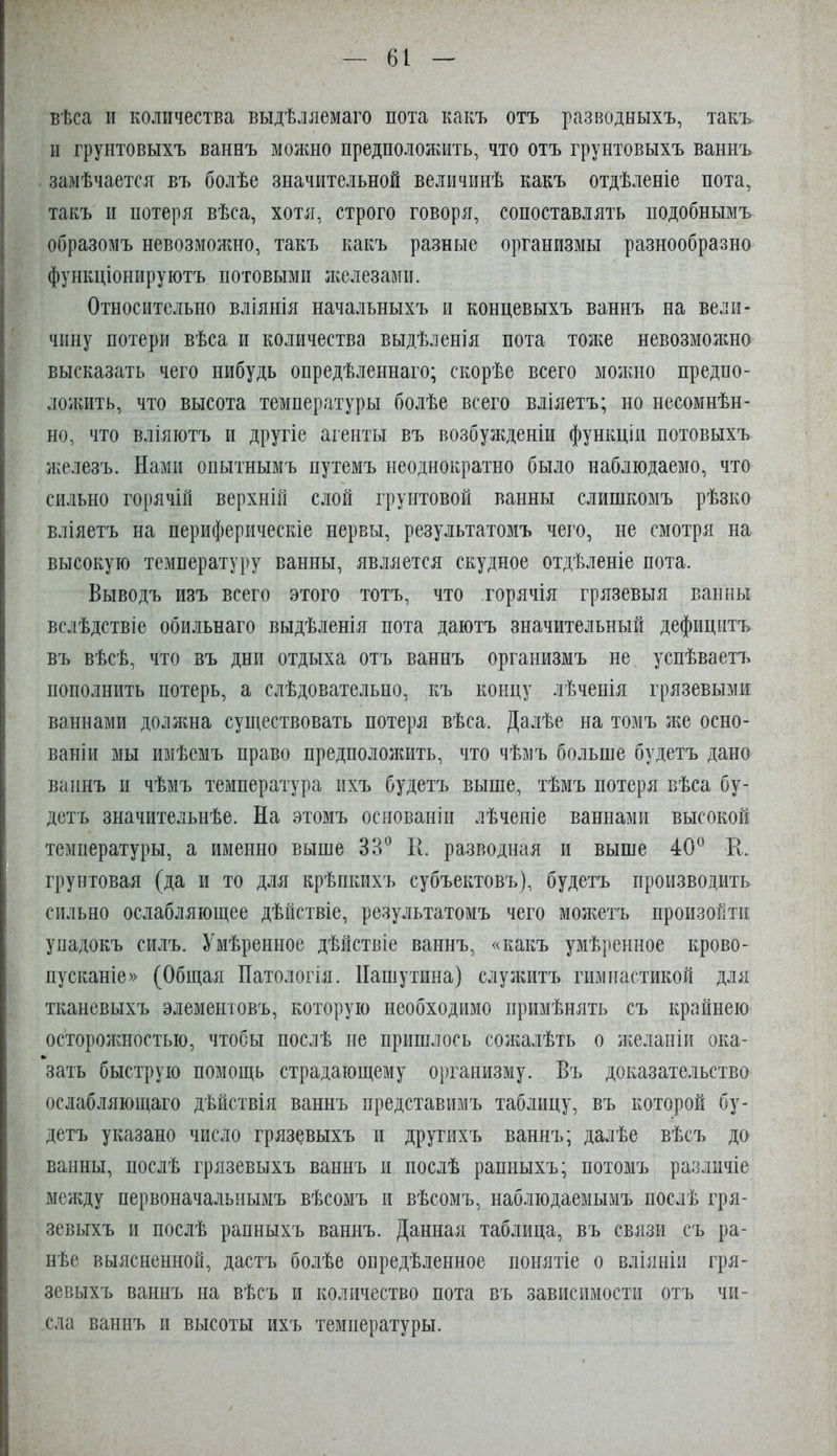 61 вѣса II количества выдѣляемаго пота какъ отъ разводныхъ, такъ и грунтовыхъ ваннъ можно предположить, что отъ грунтовыхъ ваннъ замѣчается въ болѣе значительной величинѣ какъ отдѣленіе пота, такъ и потеря вѣса, хотя, строго говоря, сопоставлять подобнымъ образомъ невозможно, такъ какъ разные организмы разнообразно функціонируютъ потовыми ліелезами. Относительно вліянія начальныхъ и концевыхъ ваннъ на вели- чину потери вѣса и количества выдѣленія пота тол^е невозмолшо высказать чего нибудь опредѣленнаго; скорѣе всего молшо предпо- лолшть, что высота температуры болѣе всего вліяетъ; но несомнѣн- но, что вліяютъ и другіе агенты въ возбужденіи функціи потовыхъ ліелезъ. Нами опытнымъ путемъ неоднократно было наблюдаемо, что сильно горячій верхній слой грунтовой ванны слишкомъ рѣзко вліяетъ на периферическіе нервы, результатомъ чего, не смотря на высокую температуру ванны, является скудное отдѣленіе пота. Выводъ изъ всего этого тотъ, что горячія грязевыя ванны вслѣдствіе обильнаго выдѣленія пота даютъ значительный дефицитъ въ вѣсѣ, что въ дни отдыха отъ ваннъ организмъ не успѣваетъ пополнить потерь, а слѣдовательно, къ концу лѣченія грязевыми ваннами доллша существовать потеря вѣса. Далѣе на томъ ліе осно- ваніи мы имѣемъ право предпололшть, что чѣмъ больше будетъ дано ваннъ II чѣмъ температура ихъ будетъ выше, тѣмъ потеря вѣса бу- детъ значительнѣе. На этомъ основаніи лѣченіе ваннами высокой температуры, а именно выше ЗВ^ 11. разводная и выше 40® Е. грунтовая (да и то для крѣпкихъ субъектовъ), будетъ производить сильно ослабляющее дѣйствіе, результатомъ чего молшъ произойти упадокъ силъ. Умѣренное дѣйствіе ваннъ, «какъ умѣренное крово- пусканіе» (Общая Патологія. Пашутина) служитъ гимнастикой для тканевыхъ элементовъ, которую необходимо примѣнять съ крайнею осторолшостыо, чтобы послѣ не пришлось солгалѣть о ліеланіи ока- зать быструю помощь страдающему организму. Въ доказате.іьство ослабляющаго дѣйствія ваннъ представимъ таблицу, въ которой бу- детъ указано число грязевыхъ и другихъ ваннъ; далѣе вѣсъ до ванны, послѣ грязевыхъ ваннъ и послѣ рапныхъ; потомъ различіе меладу первоначальнымъ вѣсомъ и вѣсомъ, наблюдаемымъ послѣ гря- зевыхъ и послѣ рапныхъ ваннъ. Данная таблица, въ связи съ ра- нѣе выясненной, дастъ болѣе опредѣленное понятіе о вліяніи гря- зевыхъ ваннъ на вѣсъ и количество пота въ зависимости отъ чи-