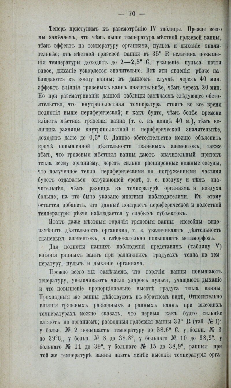 Теперь приступимъ къ разсмотрѣнію IV таблицы. Прежде всего мы замѣчаемъ, что чѣмъ выше температура мѣстной грязевой ванны, тѣмъ эффектъ на температуру организма, пульсъ и дыханіе значи- тельнѣе; отъ мѣстной грязевой ванны въ 35® К величина повыше- нія температуры доходитъ до 2—2,5® С, учащеніе пульса почти вдвое; дыханіе ускоряется значительно. Всѣ эти явленія рѣзче на- блюдаются къ концу ванны; въ данномъ случаѣ черезъ 40 мин. эффектъ вліянія грязевыхъ ваннъ значительнѣе, чѣмъ черезъ 20 мин. Но при разсматриваніи данной таблицы замѣчаемъ слѣдующее обсто- ятельство, что внутриполостная температура стоитъ во все время поднятія выше периферической; и какъ будто, чѣмъ болѣе времени вліяетъ мѣстная грязевая ванна (т. е. въ концѣ 40 м.), тѣмъ ве- личина разницы внутриполостной и периферической значительнѣе, доходитъ даже до 0,5® С. Данное обстоятельство можно объяснить кромѣ повышенной дѣятельности тканевыхъ элементовъ, также тѣмъ, что грязевыя мѣстныя ванны даютъ значительный притокъ тепла всему организму, черезъ сильно расширенные ножные сосуды, что полученное тепло периферическими не погруженными частями будетъ отдаваться окружающей средѣ, т. е. воздуху и тѣмъ зна- чительнѣе, чѣмъ разница въ температурѣ организма и воздуха больше; на что бы.ііо указано многими наблюдателями. Къ этому остается добавить, что данный контрастъ периферической и полостной температуры рѣзче наблюдается у слабыхъ субъектовъ. Итакъ даже мѣстныя горячія грязевыя ванны способны видо- измѣнить дѣятельность организма, т. е. увеличиваютъ дѣятельность тканевыхъ элэментовъ, а слѣдовательно повышаютъ метаморфозъ. Для полноты нашихъ наблюденій представимъ (таблицу V) вліянія рапныхъ ваннъ при различныхъ градусахъ тепла на тем- пературу, пульсъ и дыханіе организма. Прежде всего мы замѣчаемъ, что горячія ванны повышаютъ тепературу, увеличиваютъ число ударовъ пульса, учащаютъ дыханіе и что повышеніе пропорціонально высотѣ градуса тепла ванны. Прохладныя же ванны дѣйствуютъ въ обратномъ видѣ. Относительно вліянія грязевыхъ разводныхъ и рапныхъ ваннъ при высокихъ температурахъ можно сказать, что первыя какъ будто сильнѣе вліяютъ на организмъ; разводныя грязевыя ванны 33® Е (таб. № I): у больн. № 2 повышаетъ температуру до 38.6® С, у больн. № 3 до 39®С,, у больн. № 8 до 38,8®, у больнаго № 10 до 38,9®, у больнаго № 11 до 39®, у больнаго № 15 до 38,9®, рапныя при той же температурѣ ванны даютъ менѣе высокія температуры орга-